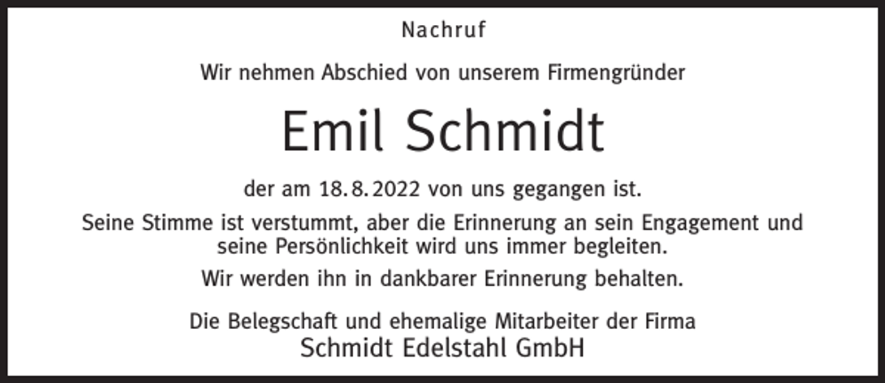 <p>Nachruf<br />Wir nehmen Abschied von unserem Firmengründer</p><p>Emil Schmidt<br />der am 18. 8. 2022 von uns gegangen ist.<br />Seine Stimme ist verstummt, aber die Erinnerung an sein Engagement und<br />seine Persönlichkeit wird uns immer begleiten.<br />Wir werden ihn in dankbarer Erinnerung behalten.<br />Die Belegschaft und ehemalige Mitarbeiter der Firma</p><p>Schmidt Edelstahl GmbH</p>