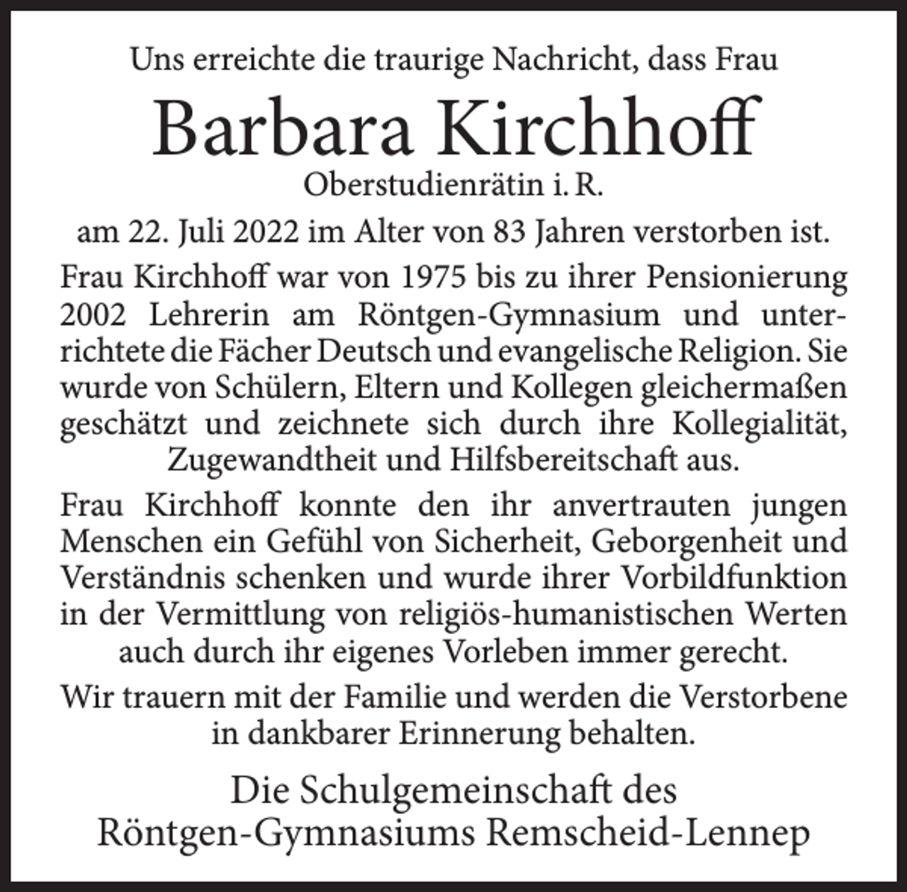 <p>Uns erreichte die traurige Nachricht, dass Frau</p><p>Barbara<br />Kirchhoff<br />Oberstudienrätin i. R.</p><p>am 22. Juli 2022 im Alter von 83 Jahren verstorben ist.<br />Frau Kirchhoff war von 1975 bis zu ihrer Pensionierung<br />2002 Lehrerin am Röntgen-Gymnasium und unterrichtete die Fächer Deutsch und evangelische Religion. Sie<br />wurde von Schülern, Eltern und Kollegen gleichermaßen<br />geschätzt und zeichnete sich durch ihre Kollegialität,<br />Zugewandtheit und Hilfsbereitschaft aus.<br />Frau Kirchhoff konnte den ihr anvertrauten jungen<br />Menschen ein Gefühl von Sicherheit, Geborgenheit und<br />Verständnis schenken und wurde ihrer Vorbildfunktion<br />in der Vermittlung von religiös-humanistischen Werten<br />auch durch ihr eigenes Vorleben immer gerecht.<br />Wir trauern mit der Familie und werden die Verstorbene<br />in dankbarer Erinnerung behalten.</p><p>Die Schulgemeinschaft des<br />Röntgen-Gymnasiums Remscheid-Lennep</p>