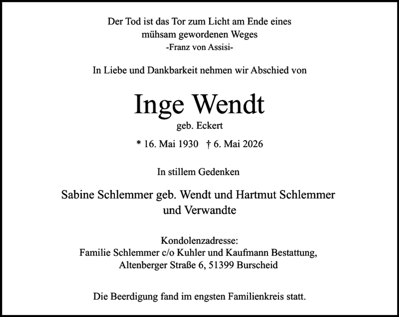 <p>Der Tod ist das Tor zum Licht am Ende eines<br />mühsam gewordenen Weges<br />-Franz von Assisi-</p><p>In Liebe und Dankbarkeit nehmen wir Abschied von</p><p>Inge Wendt<br />geb. Eckert</p><p>* 16. Mai 1930 † 6. Mai 2026<br />In stillem Gedenken</p><p>Sabine Schlemmer geb. Wendt und Hartmut Schlemmer<br />und Verwandte<br />Kondolenzadresse:<br />Familie Schlemmer c/o Kuhler und Kaufmann Bestattung,<br />Altenberger Straße 6, 51399 Burscheid<br />Die Beerdigung fand im engsten Familienkreis statt.</p>