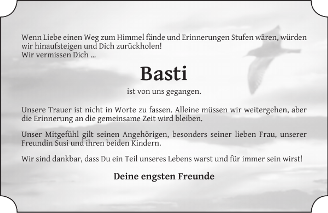 <p>Wenn Liebe einen Weg zum Himmel fände und Erinnerungen Stufen wären, würden<br />wir hinaufsteigen und Dich zurückholen!<br />Wir vermissen Dich …</p><p>Basti</p><p>ist von uns gegangen.<br />Unsere Trauer ist nicht in Worte zu fassen. Alleine müssen wir weitergehen, aber<br />die Erinnerung an die gemeinsame Zeit wird bleiben.<br />Unser Mitgefühl gilt seinen Angehörigen, besonders seiner lieben Frau, unserer<br />Freundin Susi und ihren beiden Kindern.<br />Wir sind dankbar, dass Du ein Teil unseres Lebens warst und für immer sein wirst!</p><p>Deine engsten Freunde</p>