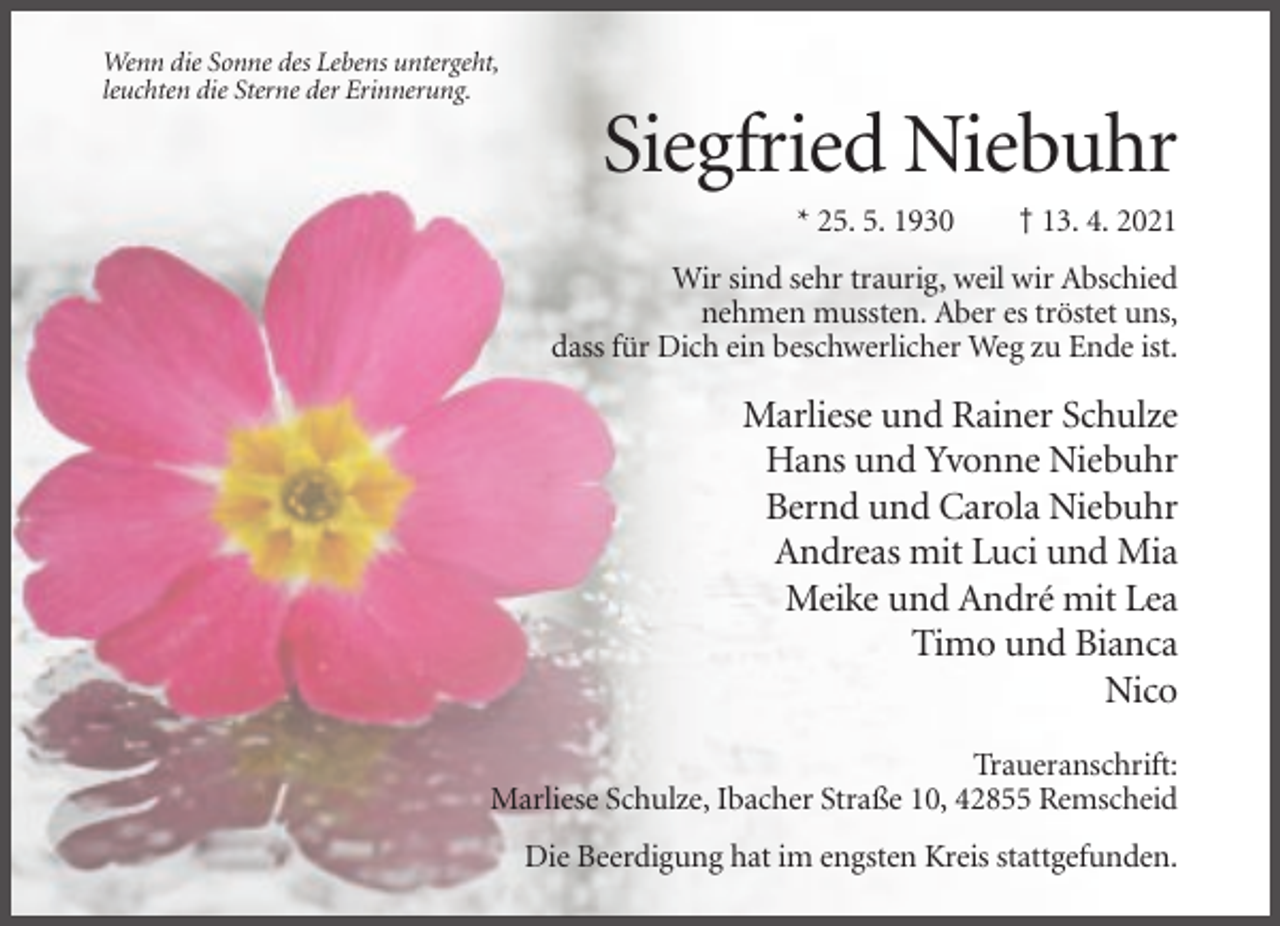<p>Wenn die Sonne des Lebens untergeht,<br />leuchten die Sterne der Erinnerung.</p><p>Siegfried Niebuhr<br />* 25. 5. 1930</p><p>† 13. 4. 2021</p><p>Wir sind sehr traurig, weil wir Abschied<br />nehmen mussten. Aber es tröstet uns,<br />dass für Dich ein beschwerlicher Weg zu Ende ist.</p><p>Marliese und Rainer Schulze<br />Hans und Yvonne Niebuhr<br />Bernd und Carola Niebuhr<br />Andreas mit Luci und Mia<br />Meike und André mit Lea<br />Timo und Bianca<br />Nico<br />Traueranschrift:<br />Marliese Schulze, Ibacher Straße 10, 42855 Remscheid<br />Die Beerdigung hat im engsten Kreis stattgefunden.</p>