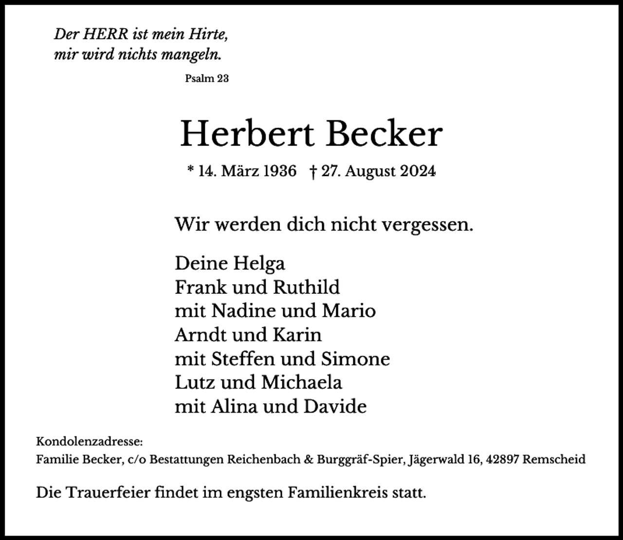 <p>Der HERR ist mein Hirte,<br />mir wird nichts mangeln.<br />Psalm 23</p><p>Herbert Becker<br />* 14. März 1936 † 27. August 2024</p><p>Wir werden dich nicht vergessen.<br />Deine Helga<br />Frank und Ruthild<br />mit Nadine und Mario<br />Arndt und Karin<br />mit Steffen und Simone<br />Lutz und Michaela<br />mit Alina und Davide<br />Kondolenzadresse:<br />Familie Becker, c/o Bestattungen Reichenbach &amp; Burggräf-Spier, Jägerwald 16, 42897 Remscheid</p><p>Die Trauerfeier findet im engsten Familienkreis statt.</p>
