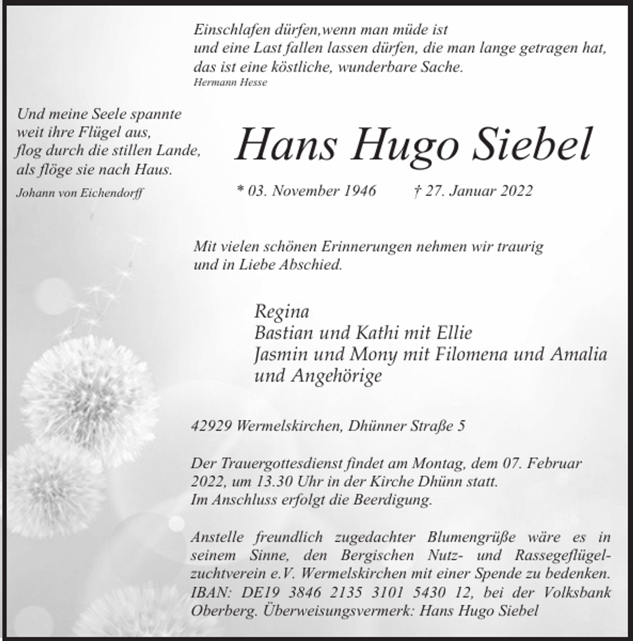<p>Einschlafen dürfen,wenn man müde ist<br />und eine Last fallen lassen dürfen, die man lange getragen hat,<br />das ist eine köstliche, wunderbare Sache.<br />Hermann Hesse</p><p>Und meine Seele spannte<br />weit ihre Flügel aus,<br />flog durch die stillen Lande,<br />als flöge sie nach Haus.</p><p>Hans Hugo Siebel</p><p>Johann von Eichendorff</p><p>* 03. November 1946</p><p>† 27. Januar 2022</p><p>Mit vielen schönen Erinnerungen nehmen wir traurig<br />und in Liebe Abschied.</p><p>Regina<br />Bastian und Kathi mit Ellie<br />Jasmin und Mony mit Filomena und Amalia<br />und Angehörige<br />42929 Wermelskirchen, Dhünner Straße 5<br />Der Trauergottesdienst findet am Montag, dem 07. Februar<br />2022, um 13.30 Uhr in der Kirche Dhünn statt.<br />Im Anschluss erfolgt die Beerdigung.<br />Anstelle freundlich zugedachter Blumengrüße wäre es in<br />seinem Sinne, den Bergischen Nutz- und Rassegeflügelzuchtverein e.V. Wermelskirchen mit einer Spende zu bedenken.<br />IBAN: DE19 3846 2135 3101 5430 12, bei der Volksbank<br />Oberberg. Überweisungsvermerk: Hans Hugo Siebel</p>