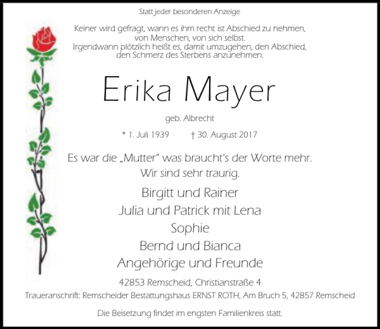 <p>Statt jeder besonderen Anzeige</p><p>Keiner wird gefragt, wann es ihm recht ist Abschied zu nehmen,<br />von Menschen, von sich selbst.<br />Irgendwann plötzlich heißt es, damit umzugehen, den Abschied,<br />den Schmerz des Sterbens anzunehmen.</p><p>E rika M ayer<br />geb. Albrecht</p><p>* 1. Juli 1939</p><p>† 30. August 2017</p><p>Es war die „Mutter“ was braucht‘s der Worte mehr.<br />Wir sind sehr traurig.</p><p>Birgitt und Rainer<br />Julia und Patrick mit Lena<br />Sophie<br />Bernd und Bianca<br />Angehörige und Freunde<br />42853 Remscheid, Christianstraße 4<br />Traueranschrift: Remscheider Bestattungshaus ERNST ROTH, Am Bruch 5, 42857 Remscheid<br />Die Beisetzung findet im engsten Familienkreis statt.</p>