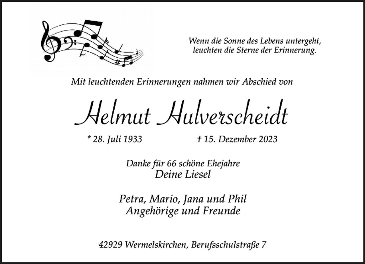 <p>Wenn die Sonne des Lebens untergeht,<br />leuchten die Sterne der Erinnerung.</p><p>Mit leuchtenden Erinnerungen nahmen wir Abschied von</p><p>Helmut Hulverscheidt<br />* 28. Juli 1933</p><p>† 15. Dezember 2023</p><p>Danke für 66 schöne Ehejahre</p><p>Deine Liesel</p><p>Petra, Mario, Jana und Phil<br />Angehörige und Freunde<br />42929 Wermelskirchen, Berufsschulstraße 7</p>