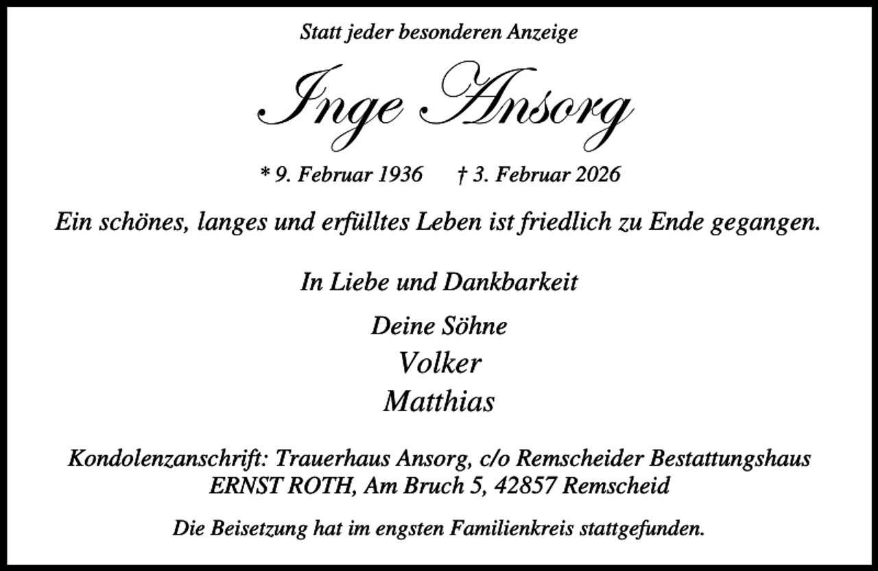 <p>Statt jeder besonderen Anzeige</p><p>\Çzx TÇáÉÜz<br />* 9. Februar 1936</p><p>† 3. Februar 2026</p><p>Ein schönes, langes und erfülltes Leben ist friedlich zu Ende gegangen.<br />In Liebe und Dankbarkeit<br />Deine Söhne</p><p>Volker<br />Matthias</p><p>Kondolenzanschrift: Trauerhaus Ansorg, c/o Remscheider Bestattungshaus<br />ERNST ROTH, Am Bruch 5, 42857 Remscheid<br />Die Beisetzung hat im engsten Familienkreis stattgefunden.</p>