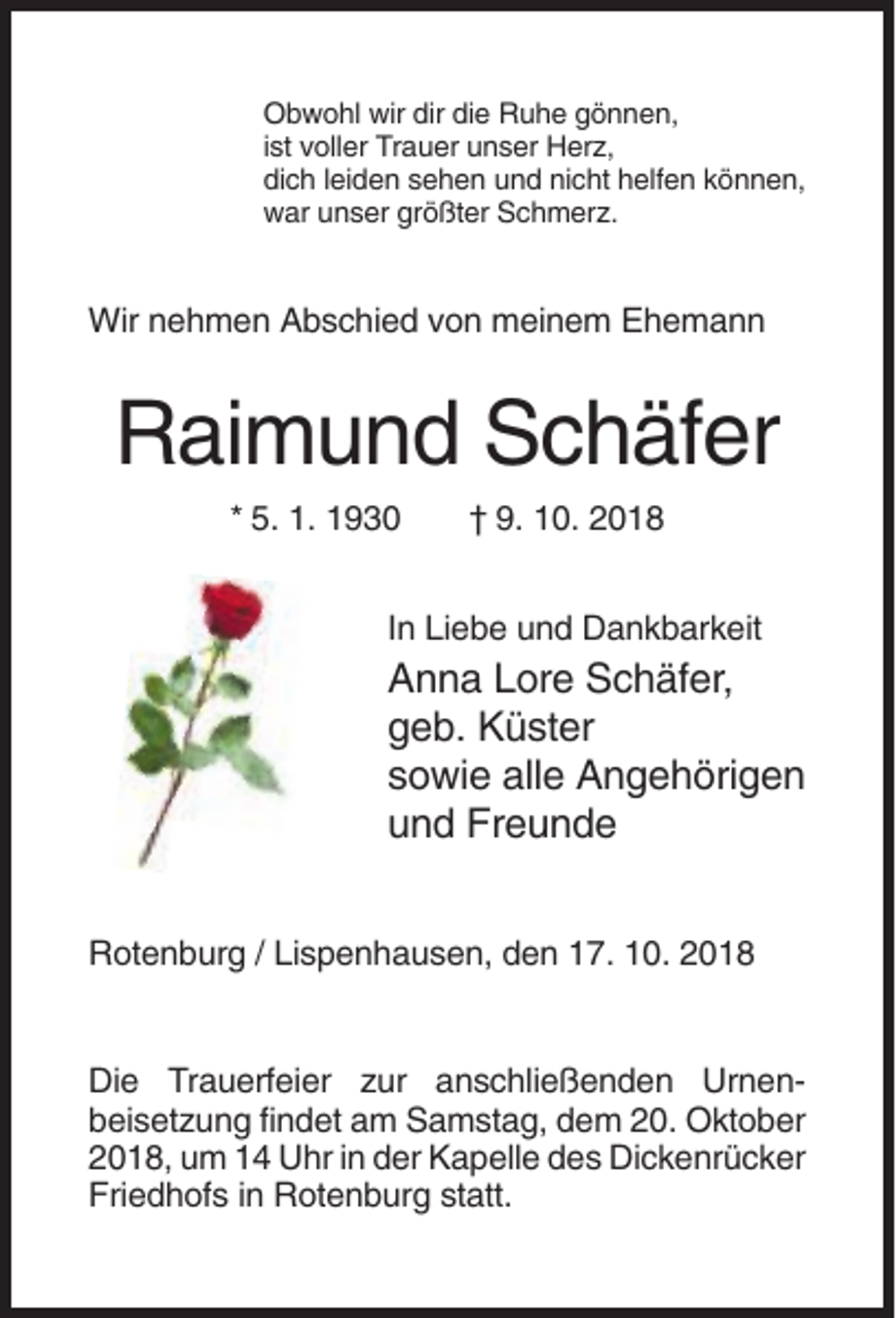 <p>Obwohl wir dir die Ruhe gönnen,<br />ist voller Trauer unser Herz,<br />dich leiden sehen und nicht helfen können,<br />war unser größter Schmerz.</p><p>Wir nehmen Abschied von meinem Ehemann</p><p>Raimund Schäfer<br />* 5. 1. 1930</p><p>† 9. 10. 2018</p><p>In Liebe und Dankbarkeit</p><p>Anna Lore Schäfer,<br />geb. Küster<br />sowie alle Angehörigen<br />und Freunde<br />Rotenburg / Lispenhausen, den 17. 10. 2018</p><p>Die Trauerfeier zur anschließenden Urnenbeisetzung findet am Samstag, dem 20. Oktober<br />2018, um 14 Uhr in der Kapelle des Dickenrücker<br />Friedhofs in Rotenburg statt.</p>