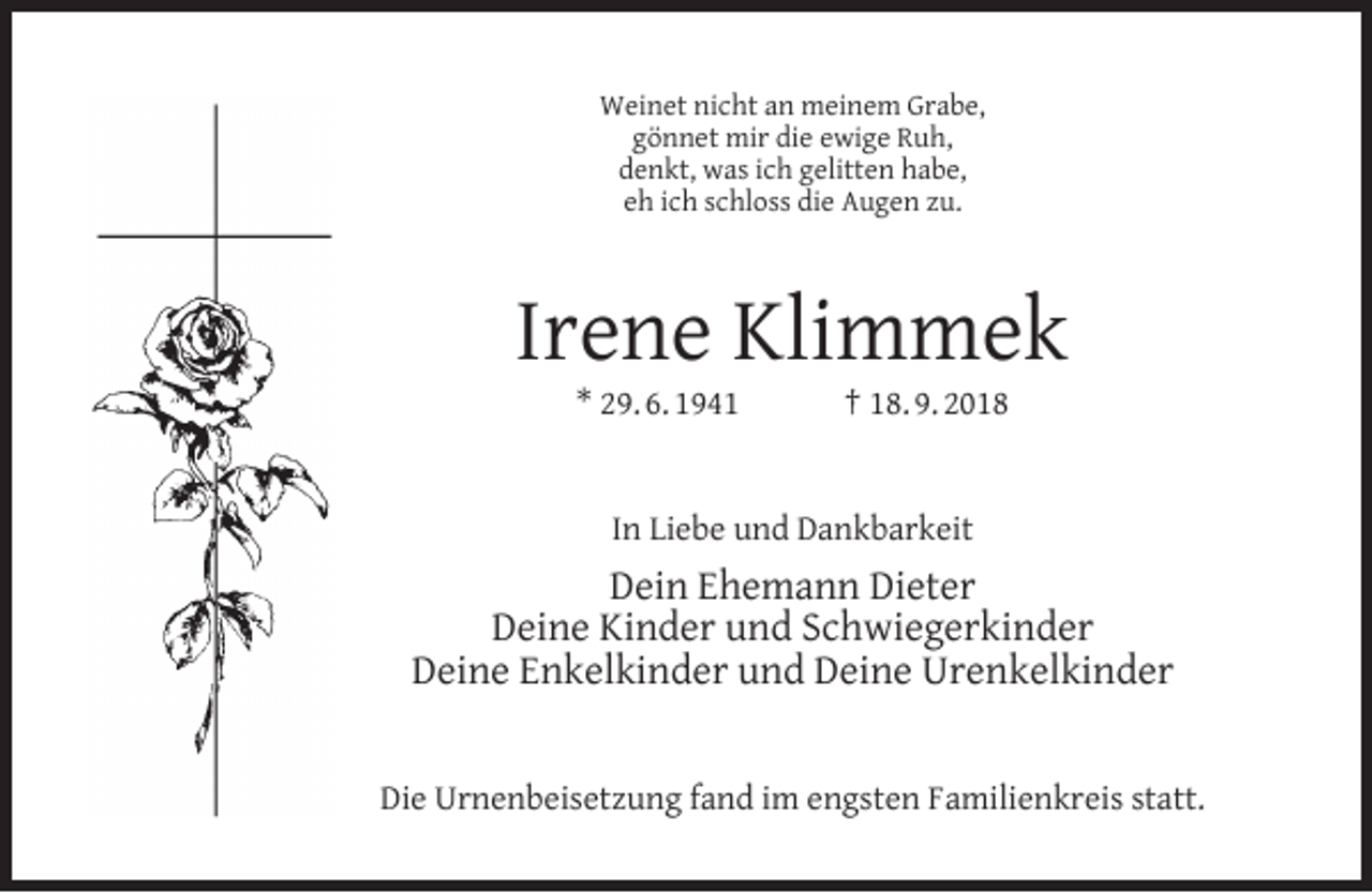 <p>Weinet nicht an meinem Grabe,<br />gönnet mir die ewige Ruh,<br />denkt, was ich gelitten habe,<br />eh ich schloss die Augen zu.</p><p>Irene Klimmek<br />* 29. 6. 1941</p><p>† 18. 9. 2018</p><p>In Liebe und Dankbarkeit</p><p>Dein Ehemann Dieter<br />Deine Kinder und Schwiegerkinder<br />Deine Enkelkinder und Deine Urenkelkinder<br />Die Urnenbeisetzung fand im engsten Familienkreis statt.</p>