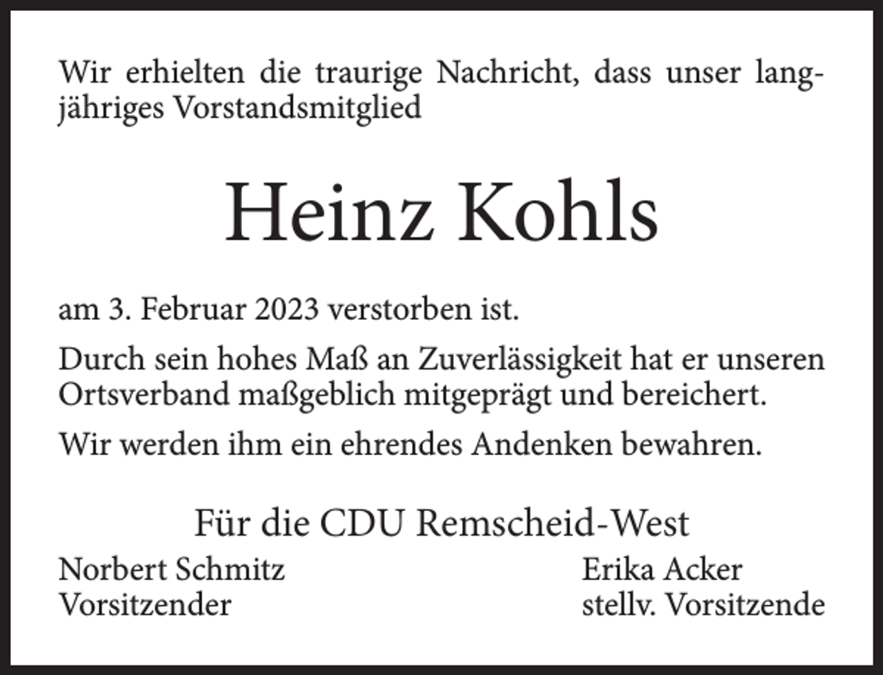 <p>Wir erhielten die traurige Nachricht, dass unser langjähriges Vorstandsmitglied</p><p>Heinz Kohls<br />am 3. Februar 2023 verstorben ist.<br />Durch sein hohes Maß an Zuverlässigkeit hat er unseren<br />Ortsverband maßgeblich mitgeprägt und bereichert.<br />Wir werden ihm ein ehrendes Andenken bewahren.</p><p>Für die CDU Remscheid-West</p><p>Norbert Schmitz<br />Vorsitzender</p><p>Erika Acker<br />stellv. Vorsitzende</p>