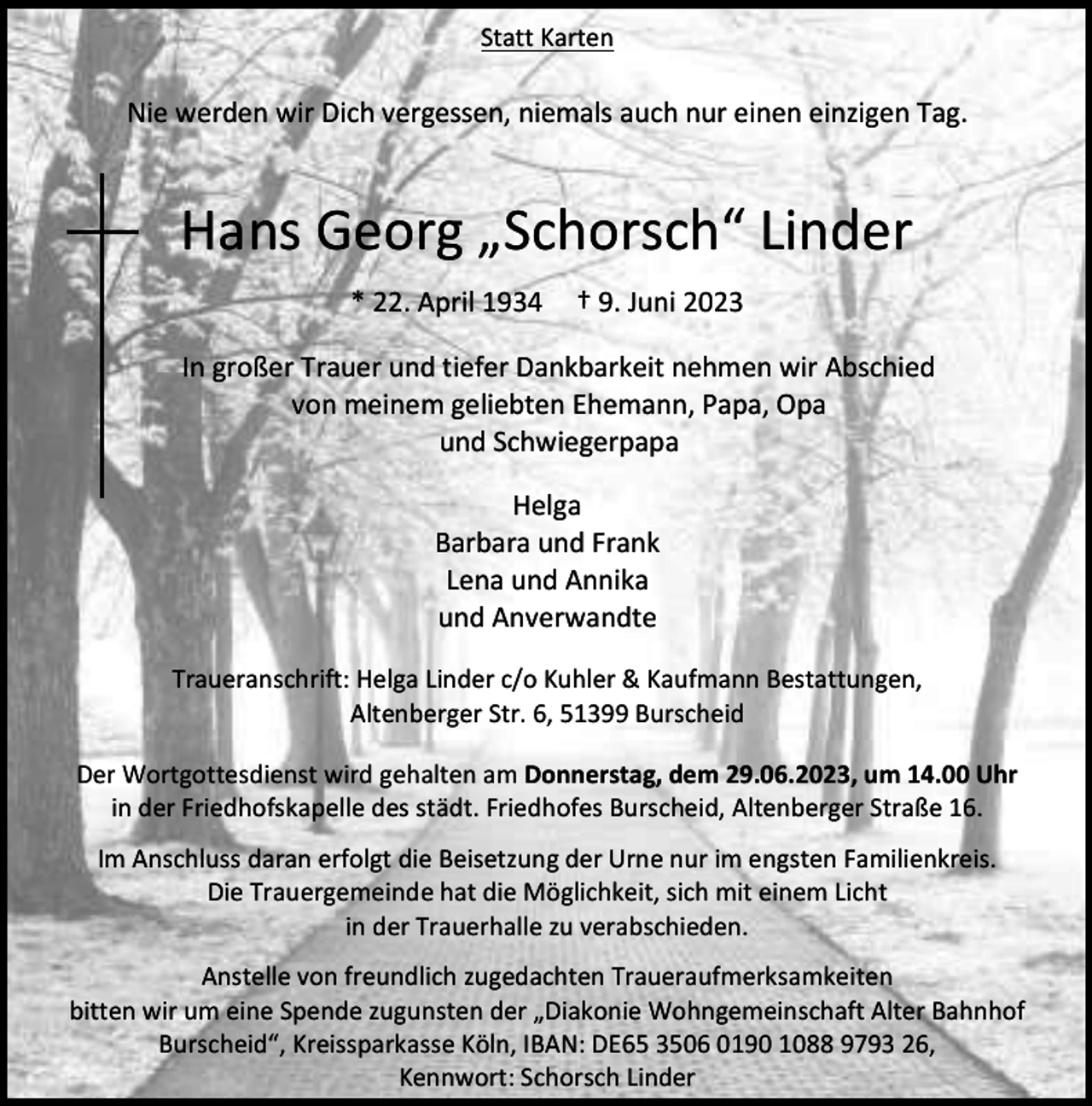 <p>Statt Karten</p><p>Nie werden wir Dich vergessen, niemals auch nur einen einzigen Tag.</p><p>Hans Georg „Schorsch“ Linder<br />* 22. April 1934</p><p>† 9. Juni 2023</p><p>In großer Trauer und tiefer Dankbarkeit nehmen wir Abschied<br />von meinem geliebten Ehemann, Papa, Opa<br />und Schwiegerpapa<br />Helga<br />Barbara und Frank<br />Lena und Annika<br />und Anverwandte<br />Traueranschrift: Helga Linder c/o Kuhler &amp; Kaufmann Bestattungen,<br />Altenberger Str. 6, 51399 Burscheid<br />Der Wortgottesdienst wird gehalten am Donnerstag, dem 29.06.2023, um 14.00 Uhr<br />in der Friedhofskapelle des städt. Friedhofes Burscheid, Altenberger Straße 16.<br />Im Anschluss daran erfolgt die Beisetzung der Urne nur im engsten Familienkreis.<br />Die Trauergemeinde hat die Möglichkeit, sich mit einem Licht<br />in der Trauerhalle zu verabschieden.<br />Anstelle von freundlich zugedachten Traueraufmerksamkeiten<br />bitten wir um eine Spende zugunsten der „Diakonie Wohngemeinschaft Alter Bahnhof<br />Burscheid“, Kreissparkasse Köln, IBAN: DE65 3506 0190 1088 9793 26,<br />Kennwort: Schorsch Linder</p>
