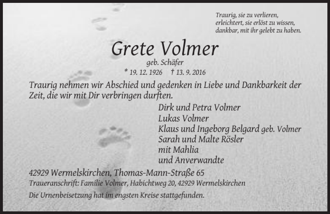 <p>Traurig, sie zu verlieren,<br />erleichtert, sie erlöst zu wissen,<br />dankbar, mit ihr gelebt zu haben.</p><p>Grete Volmer<br />geb. Schäfer<br />* 19. 12. 1926 † 13. 9. 2016</p><p>Traurig nehmen wir Abschied und gedenken in Liebe und Dankbarkeit der<br />Zeit, die wir mit Dir verbringen durften.<br />Dirk und Petra Volmer<br />Lukas Volmer<br />Klaus und Ingeborg Belgard geb. Volmer<br />Sarah und Malte Rösler<br />mit Mahlia<br />und Anverwandte<br />42929 Wermelskirchen, Thomas-Mann-Straße 65<br />Traueranschrift: Familie Volmer, Habichtweg 20, 42929 Wermelskirchen<br />Die Urnenbeisetzung hat im engsten Kreise stattgefunden.</p>