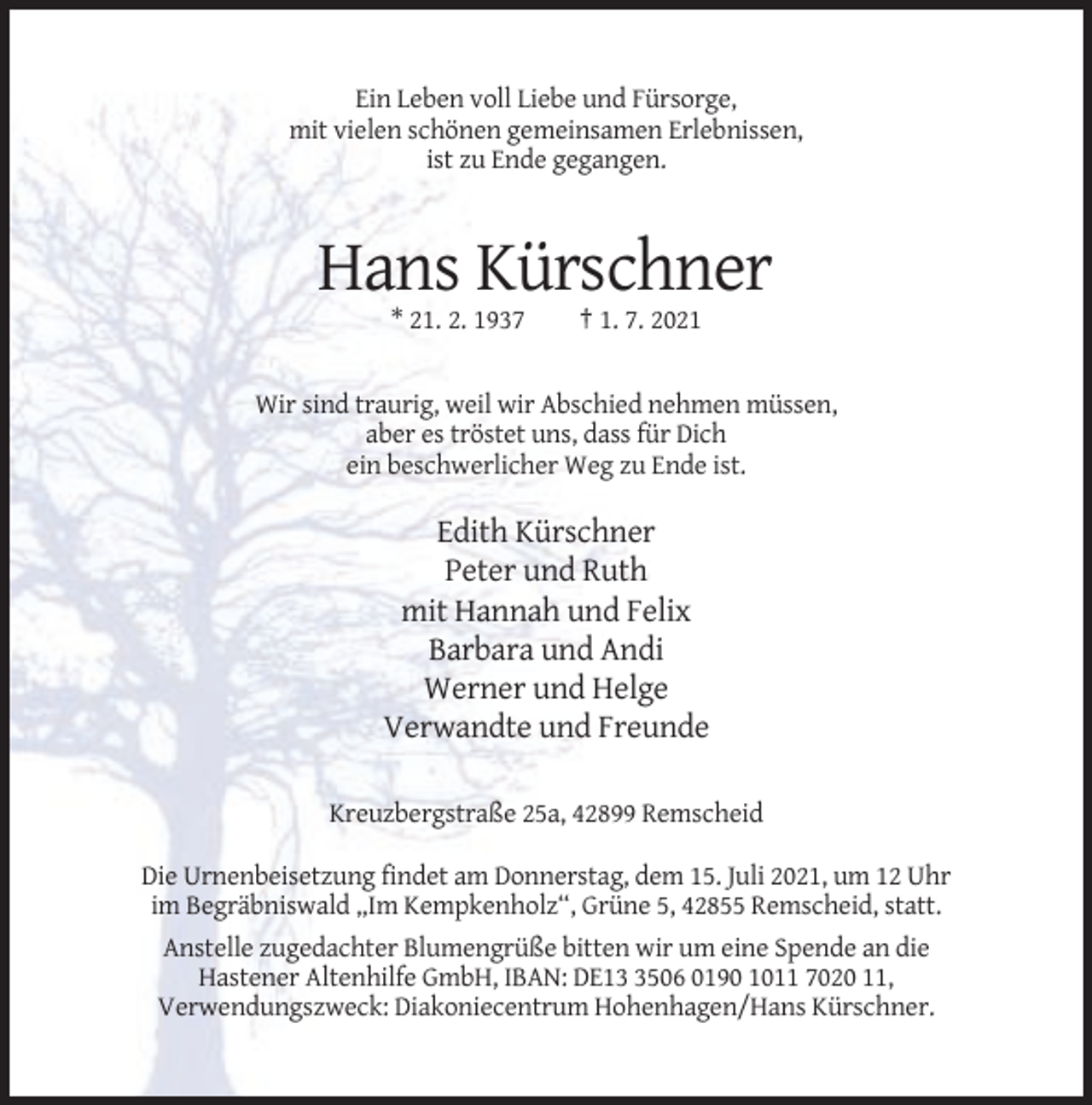 <p>Ein Leben voll Liebe und Fürsorge,<br />mit vielen schönen gemeinsamen Erlebnissen,<br />ist zu Ende gegangen.</p><p>Hans Kürschner<br />* 21. 2. 1937</p><p>† 1. 7. 2021</p><p>Wir sind traurig, weil wir Abschied nehmen müssen,<br />aber es tröstet uns, dass für Dich<br />ein beschwerlicher Weg zu Ende ist.</p><p>Edith Kürschner<br />Peter und Ruth<br />mit Hannah und Felix<br />Barbara und Andi<br />Werner und Helge<br />Verwandte und Freunde<br />Kreuzbergstraße 25a, 42899 Remscheid<br />Die Urnenbeisetzung findet am Donnerstag, dem 15. Juli 2021, um 12 Uhr<br />im Begräbniswald „Im Kempkenholz“, Grüne 5, 42855 Remscheid, statt.<br />Anstelle zugedachter Blumengrüße bitten wir um eine Spende an die<br />Hastener Altenhilfe GmbH, IBAN: DE1506 0190 1011 7020 11,<br />Verwendungszweck: Diakoniecentrum Hohenhagen/Hans Kürschner.</p>