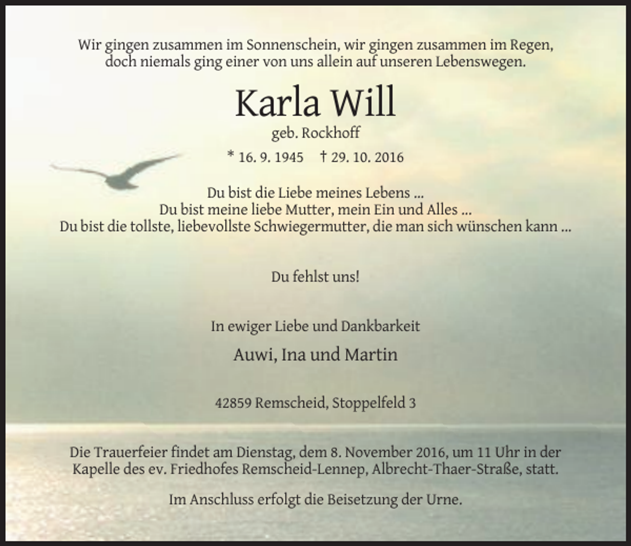 <p>Wir gingen zusammen im Sonnenschein, wir gingen zusammen im Regen,<br />doch niemals ging einer von uns allein auf unseren Lebenswegen.</p><p>Karla Will<br />geb. Rockhoff<br />* 16. 9. 1945 † 29. 10. 2016<br />Du bist die Liebe meines Lebens ...<br />Du bist meine liebe Mutter, mein Ein und Alles ...<br />Du bist die tollste, liebevollste Schwiegermutter, die man sich wünschen kann ...</p><p>Du fehlst uns!</p><p>In ewiger Liebe und Dankbarkeit</p><p>Auwi, Ina und Martin<br />42859 Remscheid, Stoppelfeld 3</p><p>Die Trauerfeier findet am Dienstag, dem 8. November 2016, um 11 Uhr in der<br />Kapelle des ev. Friedhofes Remscheid-Lennep, Albrecht-Thaer-Straße, statt.<br />Im Anschluss erfolgt die Beisetzung der Urne.</p>