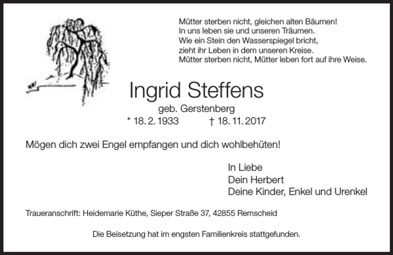 <p>Mütter sterben nicht, gleichen alten Bäumen!<br />In uns leben sie und unseren Träumen.<br />Wie ein Stein den Wasserspiegel bricht,<br />zieht ihr Leben in dem unseren Kreise.<br />Mütter sterben nicht, Mütter leben fort auf ihre Weise.</p><p>Ingrid Steffens</p><p>geb. Gerstenberg<br />* 18. 2. 1933<br />† 18. 11. 2017<br />Mögen dich zwei Engel empfangen und dich wohlbehüten!<br />In Liebe<br />Dein Herbert<br />Deine Kinder, Enkel und Urenkel<br />Traueranschrift: Heidemarie Küthe, Sieper Straße 37, 42855 Remscheid<br />Die Beisetzung hat im engsten Familienkreis stattgefunden.</p>