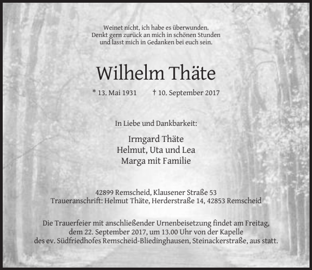 <p>Weinet nicht, ich habe es überwunden.<br />Denkt gern zurück an mich in schönen Stunden<br />und lasst mich in Gedanken bei euch sein.</p><p>Wilhelm Thäte<br />* 13. Mai 1931</p><p>† 10. September 2017</p><p>In Liebe und Dankbarkeit:</p><p>Irmgard Thäte<br />Helmut, Uta und Lea<br />Marga mit Familie</p><p>42899 Remscheid, Klausener Straße 53<br />Traueranschrift: Helmut Thäte, Herderstraße 14, 42853 Remscheid<br />Die Trauerfeier mit anschließender Urnenbeisetzung findet am Freitag,<br />dem 22. September 2017, um 13.00 Uhr von der Kapelle<br />des ev. Südfriedhofes Remscheid-Bliedinghausen, Steinackerstraße, aus statt.</p>