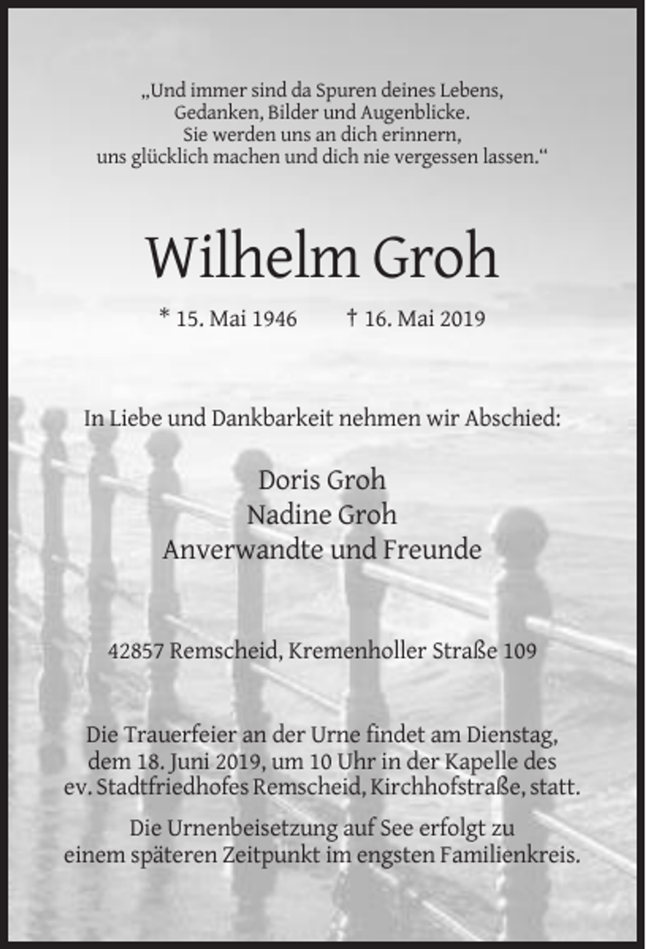 <p>„Und immer sind da Spuren deines Lebens,<br />Gedanken, Bilder und Augenblicke.<br />Sie werden uns an dich erinnern,<br />uns glücklich machen und dich nie vergessen lassen.“</p><p>Wilhelm Groh<br />* 15. Mai 1946</p><p>† 16. Mai 2019</p><p>In Liebe und Dankbarkeit nehmen wir Abschied:</p><p>Doris Groh<br />Nadine Groh<br />Anverwandte und Freunde</p><p>42857 Remscheid, Kremenholler Straße 109</p><p>Die Trauerfeier an der Urne findet am Dienstag,<br />dem 18. Juni 2019, um 10 Uhr in der Kapelle des<br />ev. Stadtfriedhofes Remscheid, Kirchhofstraße, statt.<br />Die Urnenbeisetzung auf See erfolgt zu<br />einem späteren Zeitpunkt im engsten Familienkreis.</p>
