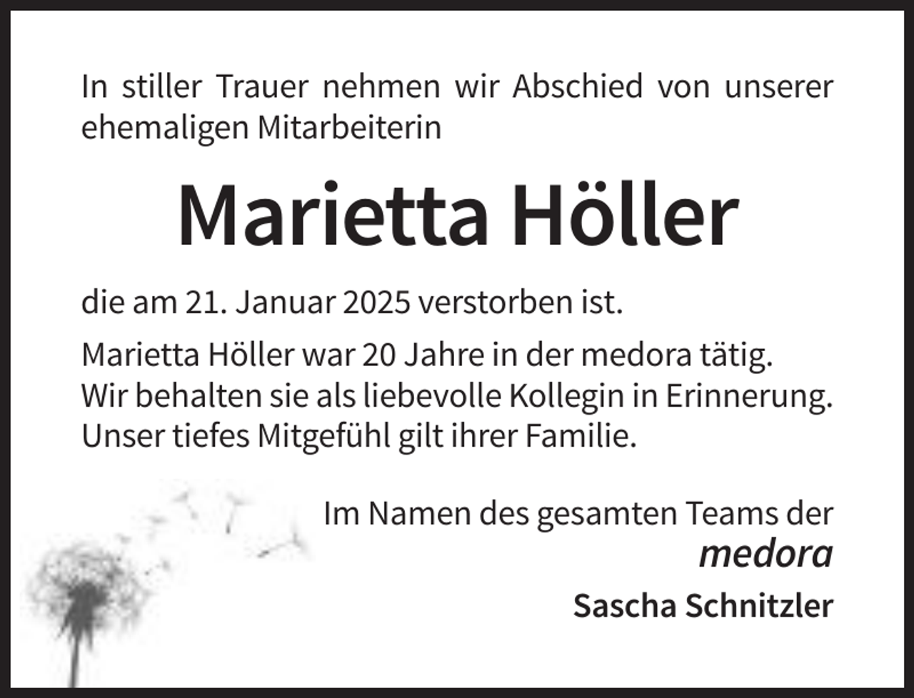 <p>In stiller Trauer nehmen wir Abschied von unserer<br />ehemaligen Mitarbeiterin</p><p>Marietta Höller<br />die am 21. Januar 2025 verstorben ist.<br />Marietta Höller war 20 Jahre in der medora tätig.<br />Wir behalten sie als liebevolle Kollegin in Erinnerung.<br />Unser tiefes Mitgefühl gilt ihrer Familie.<br />Im Namen des gesamten Teams der</p><p>medora<br />Sascha Schnitzler</p>