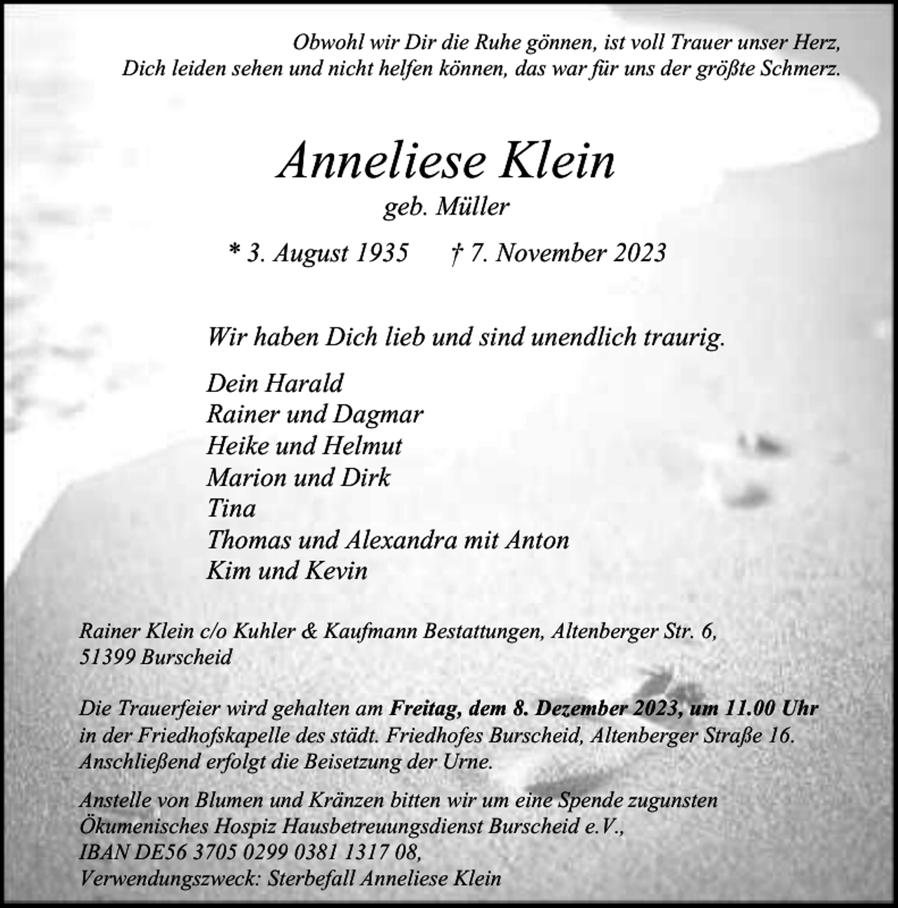 <p>Obwohl wir Dir die Ruhe gönnen, ist voll Trauer unser Herz,<br />Dich leiden sehen und nicht helfen können, das war für uns der größte Schmerz.</p><p>Anneliese Klein<br />geb. Müller</p><p>* 3. August 1935</p><p>† 7. November 2023</p><p>Wir haben Dich lieb und sind unendlich traurig.<br />Dein Harald<br />Rainer und Dagmar<br />Heike und Helmut<br />Marion und Dirk<br />Tina<br />Thomas und Alexandra mit Anton<br />Kim und Kevin<br />Rainer Klein c/o Kuhler &amp; Kaufmann Bestattungen, Altenberger Str. 6,<br />51399 Burscheid<br />Die Trauerfeier wird gehalten am Freitag, dem 8. Dezember 2023, um 11.00 Uhr<br />in der Friedhofskapelle des städt. Friedhofes Burscheid, Altenberger Straße 16.<br />Anschließend erfolgt die Beisetzung der Urne.<br />Anstelle von Blumen und Kränzen bitten wir um eine Spende zugunsten<br />Ökumenisches Hospiz Hausbetreuungsdienst Burscheid e.V.,<br />IBAN DE56 3705 0299 038317 08,<br />Verwendungszweck: Sterbefall Anneliese Klein</p>