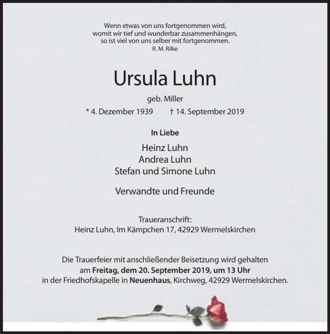 <p>Wenn etwas von uns fortgenommen wird,<br />womit wir tief und wunderbar zusammenhängen,<br />so ist viel von uns selber mit fortgenommen.<br />R. M. Rilke</p><p>Ursula Luhn<br />geb. Miller<br />* 4. Dezember 1939</p><p>† 14. September 2019</p><p>In Liebe</p><p>Heinz Luhn<br />Andrea Luhn<br />Stefan und Simone Luhn<br />Verwandte und Freunde<br />Traueranschrift:<br />Heinz Luhn, Im Kämpchen 17, 42929 Wermelskirchen</p><p>Die Trauerfeier mit anschließender Beisetzung wird gehalten<br />am Freitag, dem 20. September 2019, um 13 Uhr<br />in der Friedhofskapelle in Neuenhaus, Kirchweg, 42929 Wermelskirchen.</p>