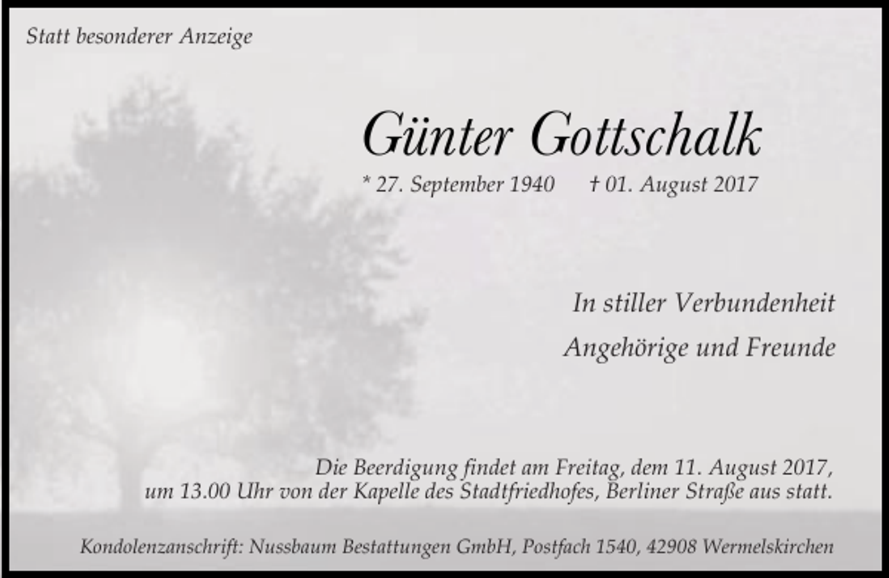 <p>Statt besonderer Anzeige</p><p>Günter Gottschalk<br />* 27. September 1940</p><p>† 01. August 2017</p><p>In stiller Verbundenheit<br />Angehörige und Freunde</p><p>Die Beerdigung findet am Freitag, dem 11. August 2017,<br />um 13.00 Uhr von der Kapelle des Stadtfriedhofes, Berliner Straße aus statt.<br />Kondolenzanschrift: Nussbaum Bestattungen GmbH, Postfach 1540, 42908 Wermelskirchen</p>