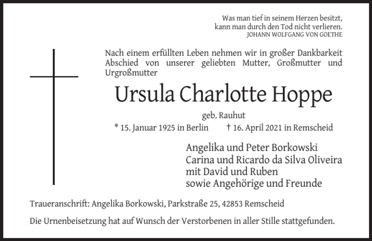 <p>Was man tief in seinem Herzen besitzt,<br />kann man durch den Tod nicht verlieren.<br />JOHANN WOLFGANG VON GOETHE</p><p>Nach einem erfüllten Leben nehmen wir in großer Dankbarkeit<br />Abschied von unserer geliebten Mutter, Großmutter und<br />Urgroßmutter</p><p>Ursula Charlotte Hoppe<br />geb. Rauhut<br />* 15. Januar 1925 in Berlin<br />† 16. April 2021 in Remscheid</p><p>Angelika und Peter Borkowski<br />Carina und Ricardo da Silva Oliveira<br />mit David und Ruben<br />sowie Angehörige und Freunde<br />Traueranschrift: Angelika Borkowski, Parkstraße 25, 42853 Remscheid<br />Die Urnenbeisetzung hat auf Wunsch der Verstorbenen in aller Stille stattgefunden.</p>
