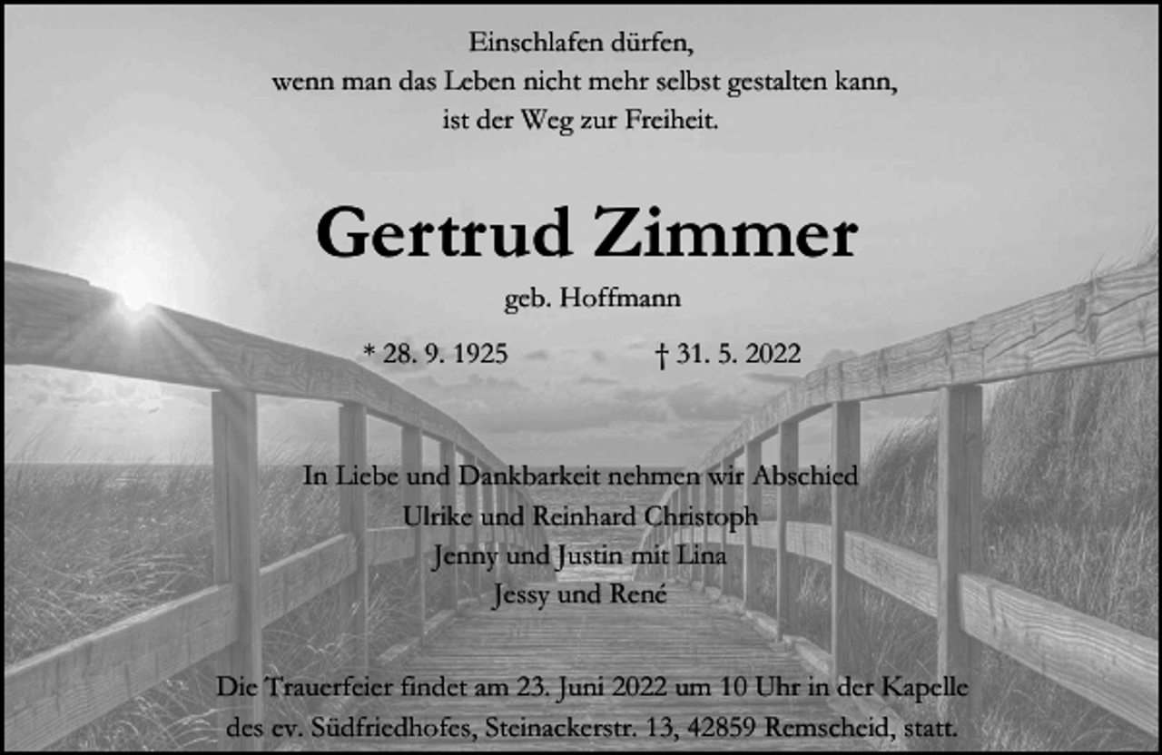 <p>Einschlafen dürfen,<br />wenn man das Leben nicht mehr selbst gestalten kann,<br />ist der Weg zur Freiheit.</p><p>Gertrud Zimmer<br />geb. Hoffmann</p><p>* 28. 9. 1925</p><p>31. 5. 2022</p><p>In Liebe und Dankbarkeit nehmen wir Abschied<br />Ulrike und Reinhard Christoph<br />Jenny und Justin mit Lina<br />Jessy und René<br />Die Trauerfeier findet am 23. Juni 2022 um 10 Uhr in der Kapelle<br />des ev. Südfriedhofes, Steinackerstr. 13, 42859 Remscheid, statt.</p>