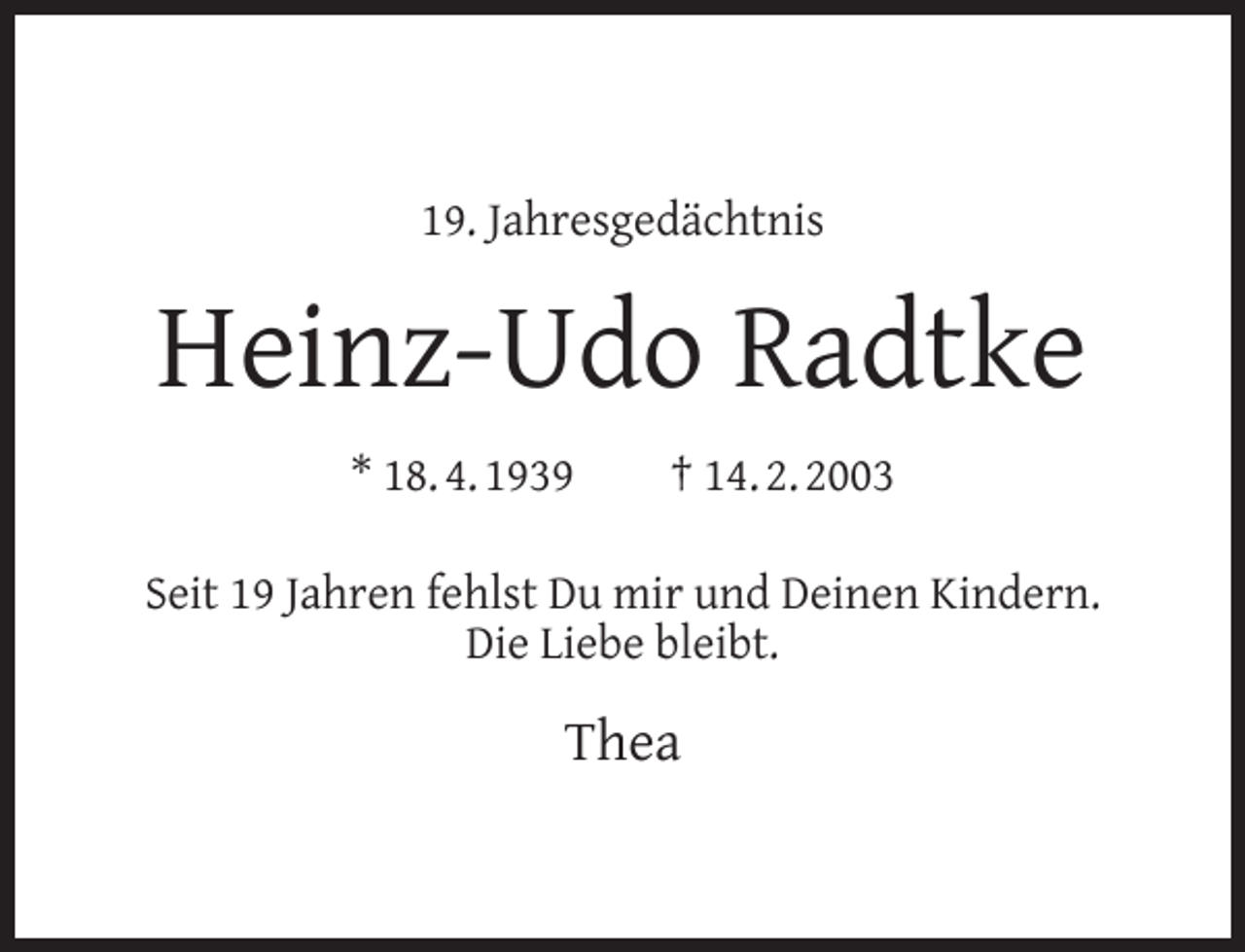 <p>19. Jahresgedächtnis</p><p>Heinz-Udo Radtke<br />* 18. 4. 1939</p><p>† 14. 2. 2003</p><p>Seit 19 Jahren fehlst Du mir und Deinen Kindern.<br />Die Liebe bleibt.</p><p>Thea</p>
