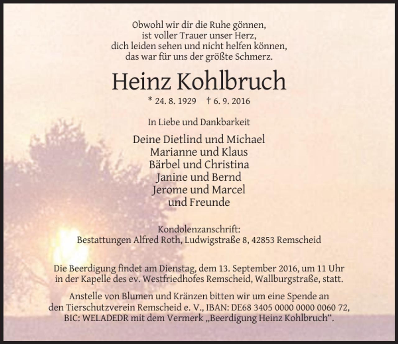 <p>Obwohl wir dir die Ruhe gönnen,<br />ist voller Trauer unser Herz,<br />dich leiden sehen und nicht helfen können,<br />das war für uns der größte Schmerz.</p><p>Heinz Kohlbruch<br />* 24. 8. 1929 † 6. 9. 2016<br />In Liebe und Dankbarkeit</p><p>Deine Dietlind und Michael<br />Marianne und Klaus<br />Bärbel und Christina<br />Janine und Bernd<br />Jerome und Marcel<br />und Freunde<br />Kondolenzanschrift:<br />Bestattungen Alfred Roth, Ludwigstraße 8, 42853 Remscheid<br />Die Beerdigung findet am Dienstag, dem 13. September 2016, um 11 Uhr<br />in der Kapelle des ev. Westfriedhofes Remscheid, Wallburgstraße, statt.<br />Anstelle von Blumen und Kränzen bitten wir um eine Spende an<br />den Tierschutzverein Remscheid e. V., IBAN: DE68 3405 0060 72,<br />BIC: WELADEDR mit dem Vermerk „Beerdigung Heinz Kohlbruch“.</p>