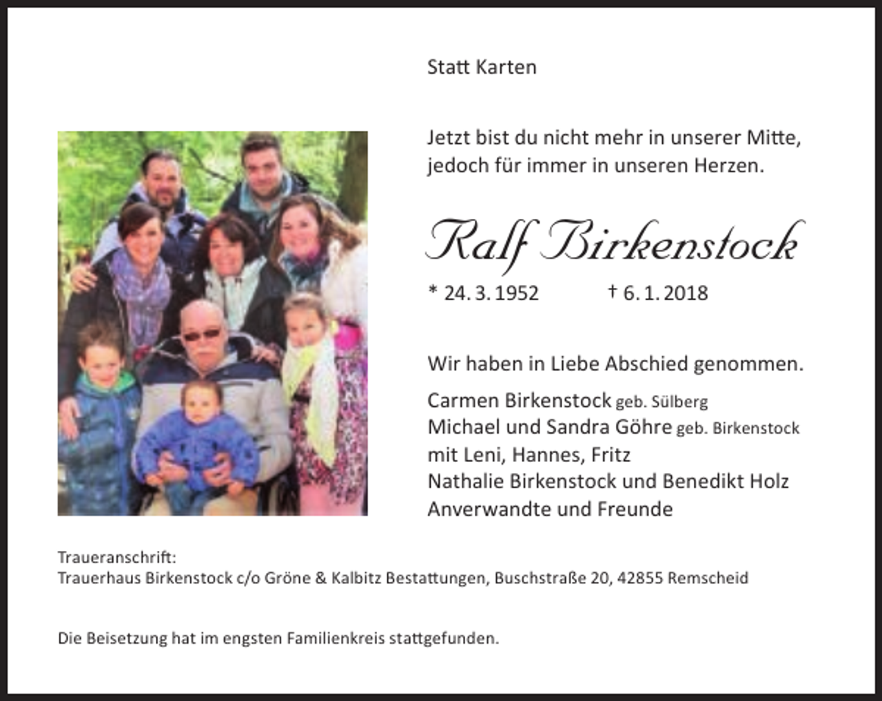 <p>Statt Karten<br />Jetzt bist du nicht mehr in unserer Mitte,<br />jedoch für immer in unseren Herzen.</p><p>Ralf Birkenstock</p><p>* 24. 3. 1952</p><p>† 6. 1. 2018</p><p>Wir haben in Liebe Abschied genommen.<br />Carmen Birkenstock geb. Sülberg<br />Michael und Sandra Göhre geb. Birkenstock<br />mit Leni, Hannes, Fritz<br />Nathalie Birkenstock und Benedikt Holz<br />Anverwandte und Freunde<br />Traueranschrift:<br />Trauerhaus Birkenstock c/o Gröne &amp; Kalbitz Bestattungen, Buschstraße 20, 42855 Remscheid<br />Die Beisetzung hat im engsten Familienkreis stattgefunden.</p>