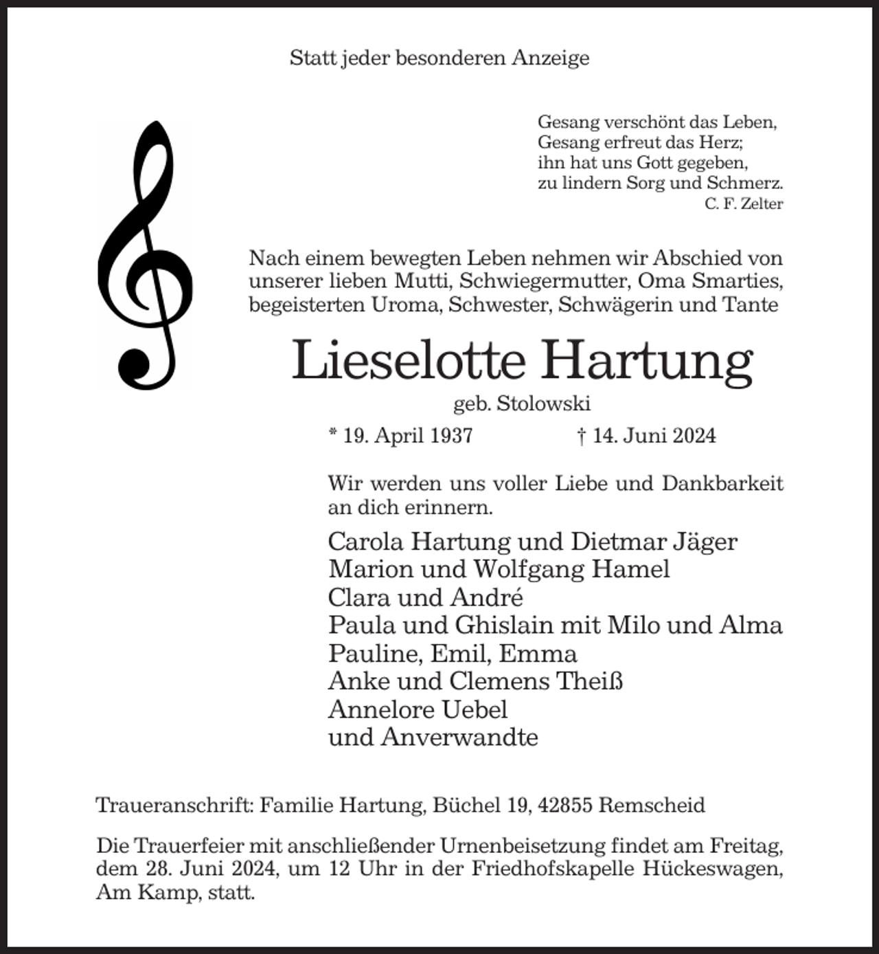 <p>Statt jeder besonderen Anzeige<br />Gesang verschönt das Leben,<br />Gesang erfreut das Herz;<br />ihn hat uns Gott gegeben,<br />zu lindern Sorg und Schmerz.<br />C. F. Zelter</p><p>Nach einem bewegten Leben nehmen wir Abschied von<br />unserer lieben Mutti, Schwiegermutter, Oma Smarties,<br />begeisterten Uroma, Schwester, Schwägerin und Tante</p><p>Lieselotte Hartung<br />geb. Stolowski<br />* 19. April 1937<br />† 14. Juni 2024<br />Wir werden uns voller Liebe und Dankbarkeit<br />an dich erinnern.</p><p>Carola Hartung und Dietmar Jäger<br />Marion und Wolfgang Hamel<br />Clara und André<br />Paula und Ghislain mit Milo und Alma<br />Pauline, Emil, Emma<br />Anke und Clemens Theiß<br />Annelore Uebel<br />und Anverwandte<br />Traueranschrift: Familie Hartung, Büchel 19, 42855 Remscheid<br />Die Trauerfeier mit anschließender Urnenbeisetzung findet am Freitag,<br />dem 28. Juni 2024, um 12 Uhr in der Friedhofskapelle Hückeswagen,<br />Am Kamp, statt.</p>