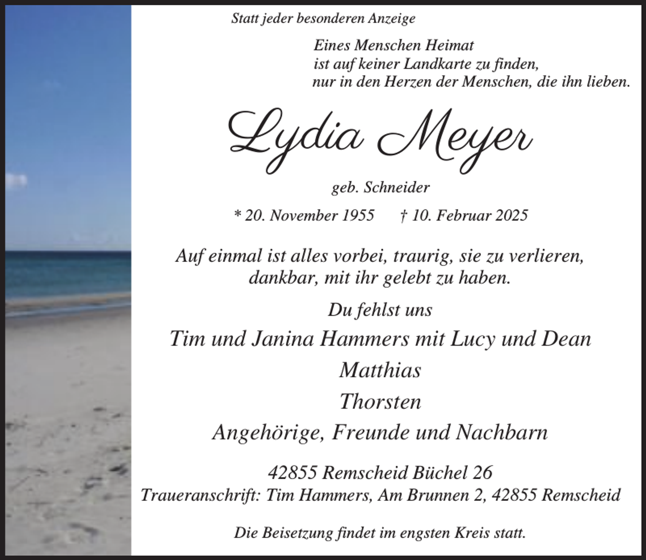 <p>Statt jeder besonderen Anzeige</p><p>Eines Menschen Heimat<br />ist auf keiner Landkarte zu finden,<br />nur in den Herzen der Menschen, die ihn lieben.</p><p>Lydia Meyer<br />geb. Schneider<br />* 20. November 1955</p><p>† 10. Februar 2025</p><p>Auf einmal ist alles vorbei, traurig, sie zu verlieren,<br />dankbar, mit ihr gelebt zu haben.<br />Du fehlst uns</p><p>Tim und Janina Hammers mit Lucy und Dean<br />Matthias<br />Thorsten<br />Angehörige, Freunde und Nachbarn<br />42855 Remscheid Büchel 26</p><p>Traueranschrift: Tim Hammers, Am Brunnen 2, 42855 Remscheid<br />Die Beisetzung findet im engsten Kreis statt.</p>