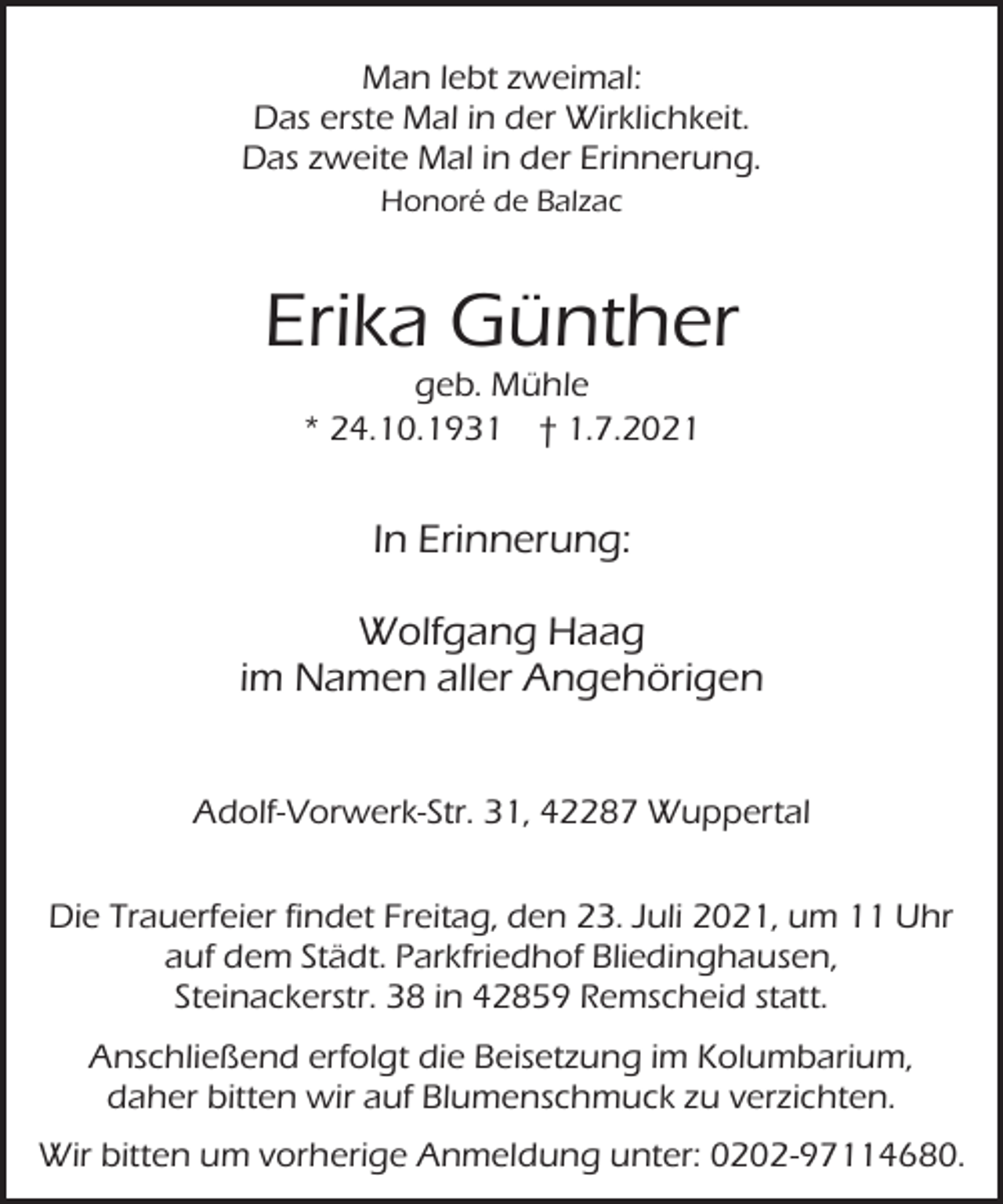 <p>Man lebt zweimal:<br />Das erste Mal in der Wirklichkeit.<br />Das zweite Mal in der Erinnerung.<br />Honoré de Balzac</p><p>Erika Günther<br />geb. Mühle<br />* 24.10.1931 † 1.7.2021</p><p>In Erinnerung:<br />Wolfgang Haag<br />im Namen aller Angehörigen<br />Adolf-Vorwerk-Str. 31, 42287 Wuppertal<br />Die Trauerfeier findet Freitag, den 23. Juli 2021, um 11 Uhr<br />auf dem Städt. Parkfriedhof Bliedinghausen,<br />Steinackerstr. 38 in 42859 Remscheid statt.<br />Anschließend erfolgt die Beisetzung im Kolumbarium,<br />daher bitten wir auf Blumenschmuck zu verzichten.<br />Wir bitten um vorherige Anmeldung unter: 0202-97114680.</p>
