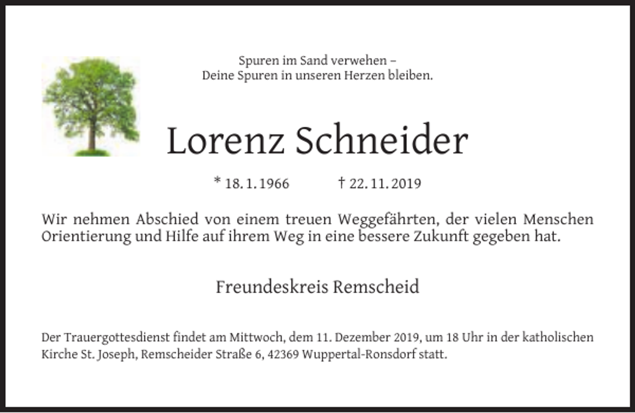 <p>Spuren im Sand verwehen –<br />Deine Spuren in unseren Herzen bleiben.</p><p>Lorenz Schneider<br />* 18. 1. 1966</p><p>† 22. 11. 2019</p><p>Wir nehmen Abschied von einem treuen Weggefährten, der vielen Menschen<br />Orientierung und Hilfe auf ihrem Weg in eine bessere Zukunft gegeben hat.</p><p>Freundeskreis Remscheid<br />Der Trauergottesdienst findet am Mittwoch, dem 11. Dezember 2019, um 18 Uhr in der katholischen<br />Kirche St. Joseph, Remscheider Straße 6, 42369 Wuppertal-Ronsdorf statt.</p>
