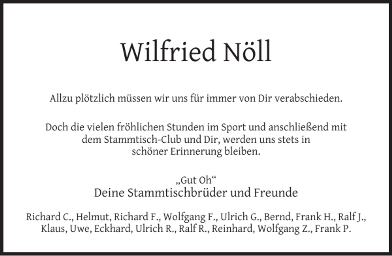 <p>Wilfried Nöll<br />Allzu plötzlich müssen wir uns für immer von Dir verabschieden.<br />Doch die vielen fröhlichen Stunden im Sport und anschließend mit<br />dem Stammtisch-Club und Dir, werden uns stets in<br />schöner Erinnerung bleiben.<br />„Gut Oh“</p><p>Deine Stammtischbrüder und Freunde<br />Richard C., Helmut, Richard F., Wolfgang F., Ulrich G., Bernd, Frank H., Ralf J.,<br />Klaus, Uwe, Eckhard, Ulrich R., Ralf R., Reinhard, Wolfgang Z., Frank P.</p>
