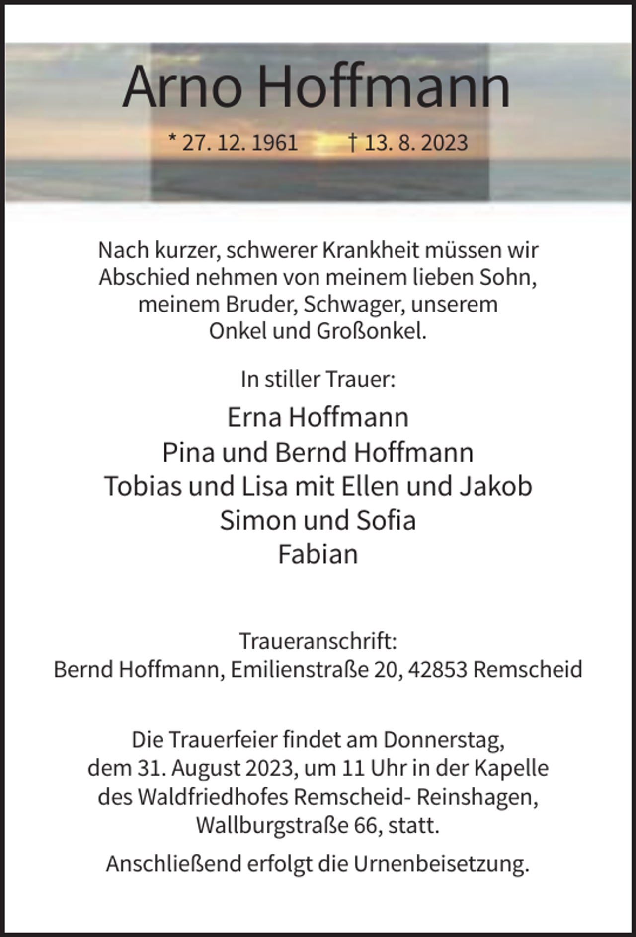 <p>Arno Hoffmann<br />* 27. 12. 1961</p><p>† 13. 8. 2023</p><p>Nach kurzer, schwerer Krankheit müssen wir<br />Abschied nehmen von meinem lieben Sohn,<br />meinem Bruder, Schwager, unserem<br />Onkel und Großonkel.<br />In stiller Trauer:</p><p>Erna Hoffmann<br />Pina und Bernd Hoffmann<br />Tobias und Lisa mit Ellen und Jakob<br />Simon und Sofia<br />Fabian<br />Traueranschrift:<br />Bernd Hoffmann, Emilienstraße 20, 42853 Remscheid<br />Die Trauerfeier findet am Donnerstag,<br />dem 31. August 2023, um 11 Uhr in der Kapelle<br />des Waldfriedhofes Remscheid- Reinshagen,<br />Wallburgstraße 66, statt.<br />Anschließend erfolgt die Urnenbeisetzung.</p>