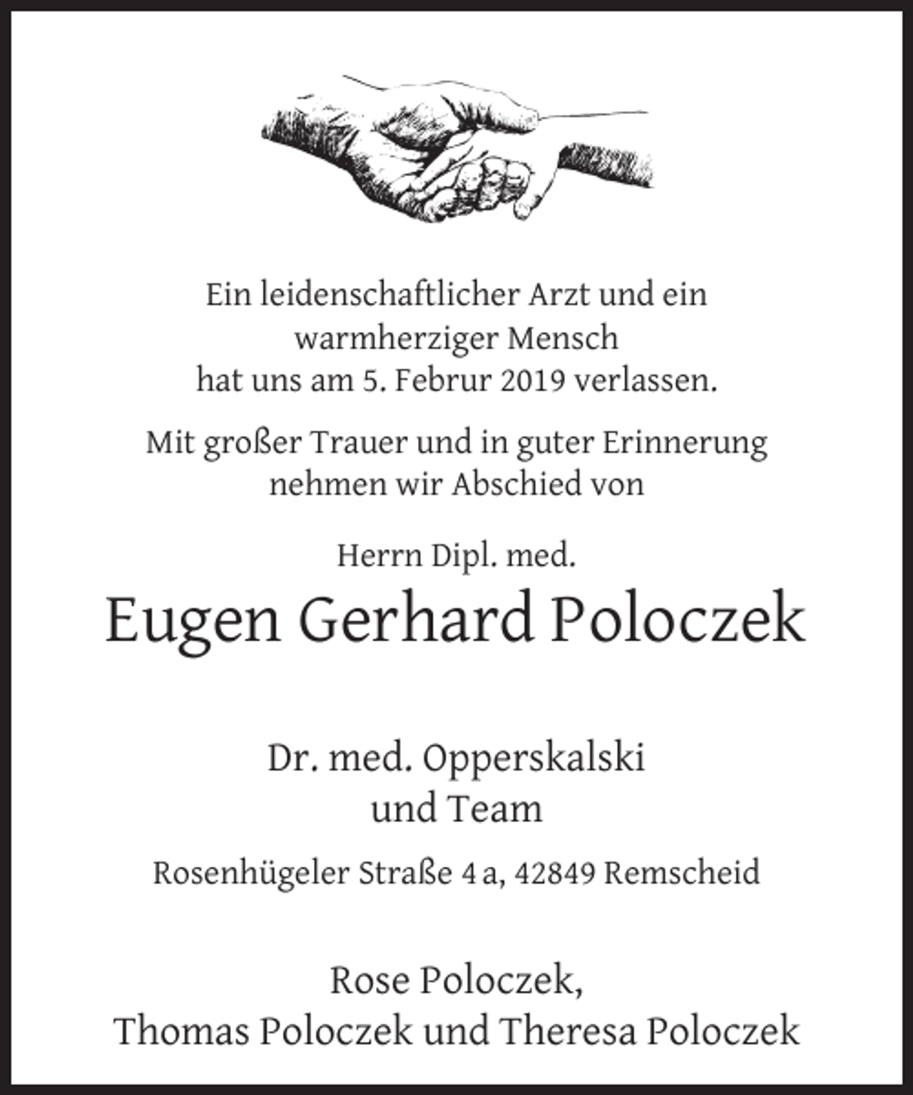 <p>Ein leidenschaftlicher Arzt und ein<br />warmherziger Mensch<br />hat uns am 5. Februr 2019 verlassen.<br />Mit großer Trauer und in guter Erinnerung<br />nehmen wir Abschied von<br />Herrn Dipl. med.</p><p>Eugen Gerhard Poloczek<br />Dr. med. Opperskalski<br />und Team<br />Rosenhügeler Straße 4 a, 42849 Remscheid</p><p>Rose Poloczek,<br />Thomas Poloczek und Theresa Poloczek</p>