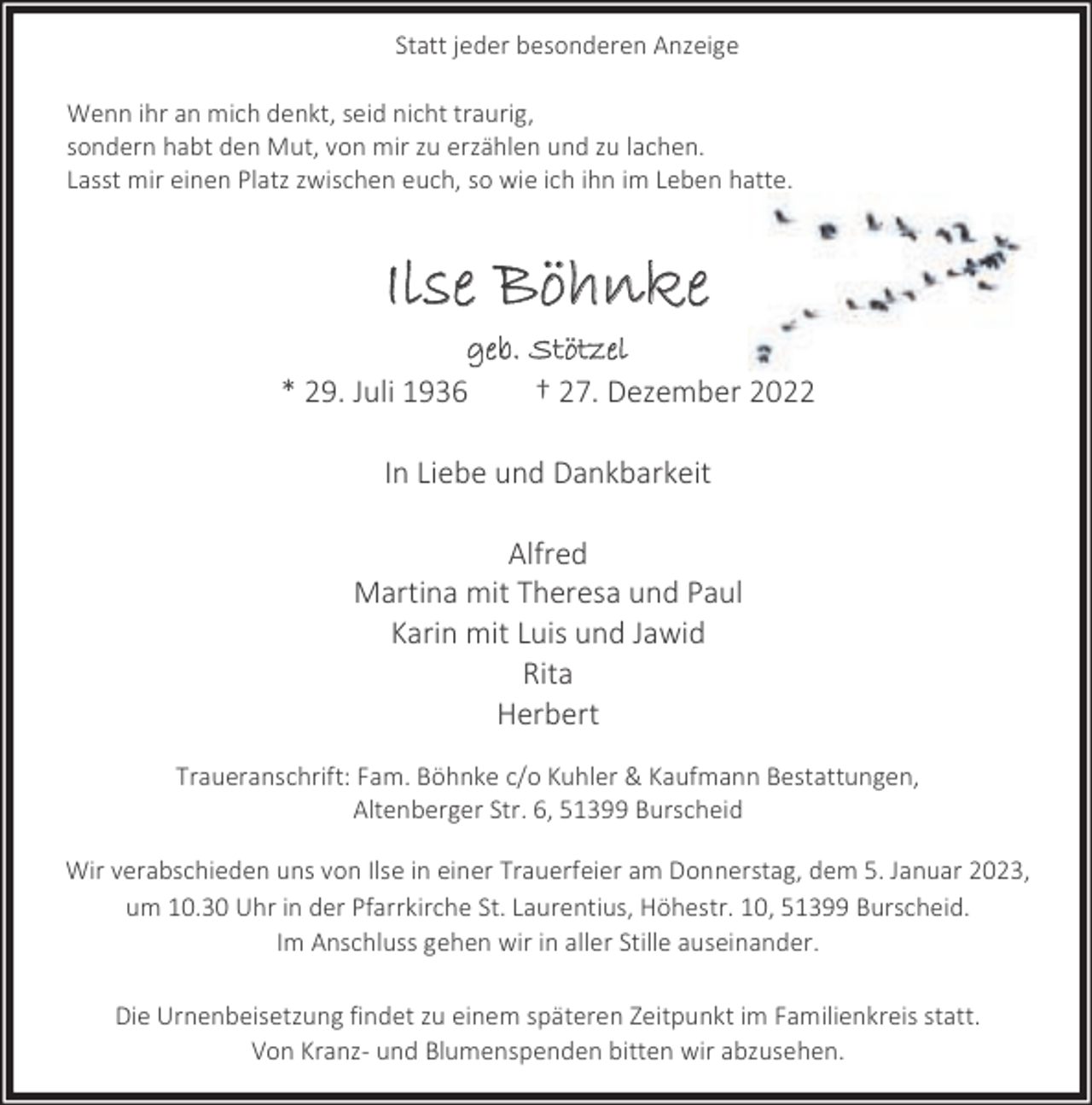 <p>Statt jeder besonderen Anzeige<br />Wenn ihr an mich denkt, seid nicht traurig,<br />sondern habt den Mut, von mir zu erzählen und zu lachen.<br />Lasst mir einen Platz zwischen euch, so wie ich ihn im Leben hatte.</p><p>Ilse Böhnke<br />geb. Stötzel<br />* 29. Juli 1936<br />† 27. Dezember 2022<br />In Liebe und Dankbarkeit<br />Alfred<br />Martina mit Theresa und Paul<br />Karin mit Luis und Jawid<br />Rita<br />Herbert<br />Traueranschrift: Fam. Böhnke c/o Kuhler &amp; Kaufmann Bestattungen,<br />Altenberger Str. 6, 51399 Burscheid<br />Wir verabschieden uns von Ilse in einer Trauerfeier am Donnerstag, dem 5. Januar 2023,<br />um 10.30 Uhr in der Pfarrkirche St. Laurentius, Höhestr. 10, 51399 Burscheid.<br />Im Anschluss gehen wir in aller Stille auseinander.<br />Die Urnenbeisetzung findet zu einem späteren Zeitpunkt im Familienkreis statt.<br />Von Kranz- und Blumenspenden bitten wir abzusehen.</p>
