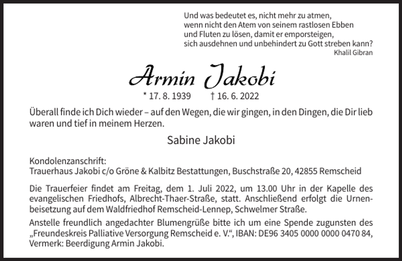 <p>Und was bedeutet es, nicht mehr zu atmen,<br />wenn nicht den Atem von seinem rastlosen Ebben<br />und Fluten zu lösen, damit er emporsteigen,<br />sich ausdehnen und unbehindert zu Gott streben kann?<br />Khalil Gibran</p><p>* 17. 8. 1939</p><p>† 16. 6. 2022</p><p>Überall finde ich Dich wieder – auf den Wegen, die wir gingen, in den Dingen, die Dir lieb<br />waren und tief in meinem Herzen.</p><p>Sabine Jakobi<br />Kondolenzanschrift:<br />Trauerhaus Jakobi c/o Gröne &amp; Kalbitz Bestattungen, Buschstraße 20, 42855 Remscheid<br />Die Trauerfeier findet am Freitag, dem 1. Juli 2022, um 13.00 Uhr in der Kapelle des<br />evangelischen Friedhofs, Albrecht-Thaer-Straße, statt. Anschließend erfolgt die Urnenbeisetzung auf dem Waldfriedhof Remscheid-Lennep, Schwelmer Straße.<br />Anstelle freundlich angedachter Blumengrüße bitte ich um eine Spende zugunsten des<br />„Freundeskreis Palliative Versorgung Remscheid e. V.“, IBAN: DE96 3405 0470 84,<br />Vermerk: Beerdigung Armin Jakobi.</p>