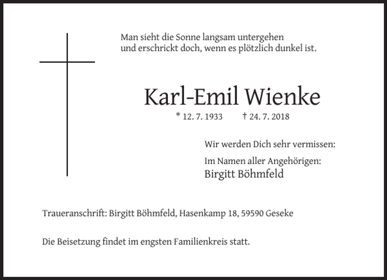 <p>Man sieht die Sonne langsam untergehen<br />und erschrickt doch, wenn es plötzlich dunkel ist.</p><p>Karl-Emil Wienke<br />* 12. 7. 1933</p><p>† 24. 7. 2018</p><p>Wir werden Dich sehr vermissen:<br />Im Namen aller Angehörigen:</p><p>Birgitt Böhmfeld</p><p>Traueranschrift: Birgitt Böhmfeld, Hasenkamp 18, 59590 Geseke</p><p>Die Beisetzung findet im engsten Familienkreis statt.</p>