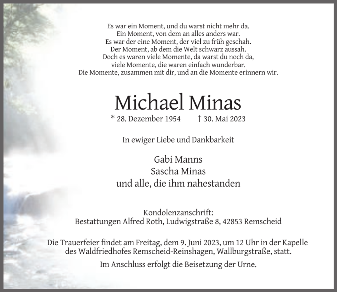 <p>Es war ein Moment, und du warst nicht mehr da.<br />Ein Moment, von dem an alles anders war.<br />Es war der eine Moment, der viel zu früh geschah.<br />Der Moment, ab dem die Welt schwarz aussah.<br />Doch es waren viele Momente, da warst du noch da,<br />viele Momente, die waren einfach wunderbar.<br />Die Momente, zusammen mit dir, und an die Momente erinnern wir.</p><p>Michael Minas<br />* 28. Dezember 1954</p><p>† 30. Mai 2023</p><p>In ewiger Liebe und Dankbarkeit</p><p>Gabi Manns<br />Sascha Minas<br />und alle, die ihm nahestanden<br />Kondolenzanschrift:<br />Bestattungen Alfred Roth, Ludwigstraße 8, 42853 Remscheid<br />Die Trauerfeier findet am Freitag, dem 9. Juni 2023, um 12 Uhr in der Kapelle<br />des Waldfriedhofes Remscheid-Reinshagen, Wallburgstraße, statt.<br />Im Anschluss erfolgt die Beisetzung der Urne.</p>