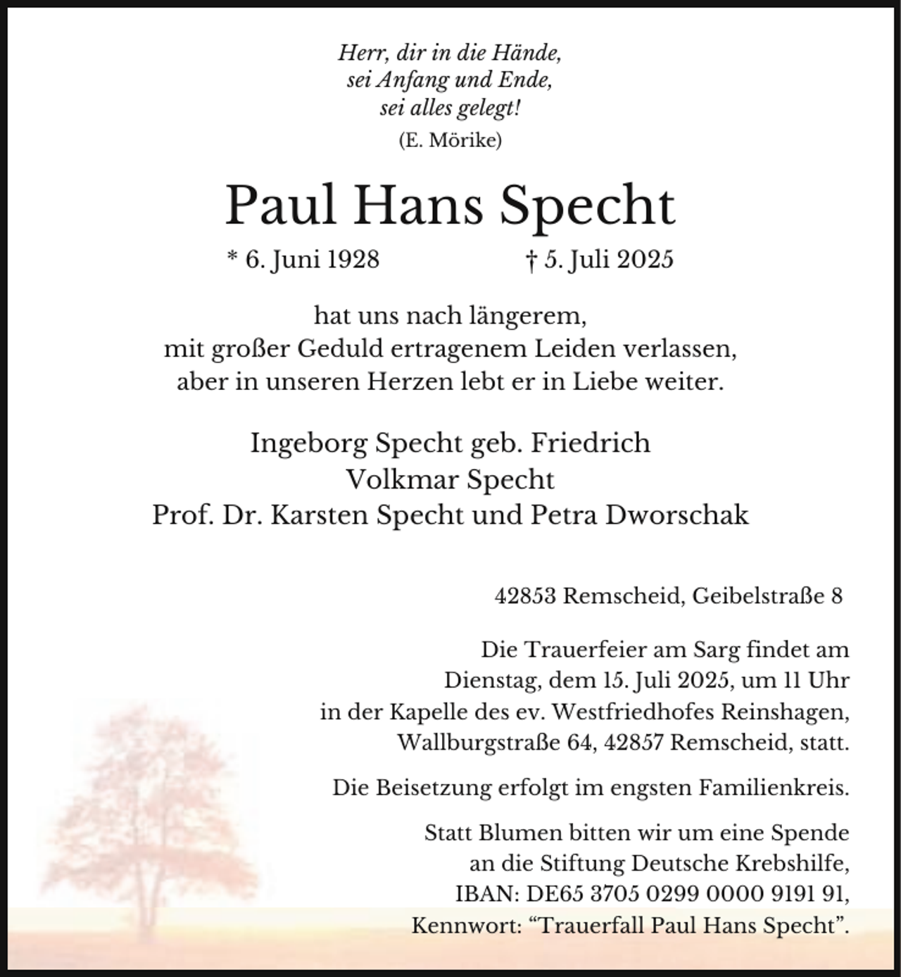 <p>Herr, dir in die Hände,<br />sei Anfang und Ende,<br />sei alles gelegt!<br />(E. Mörike)</p><p>Paul Hans Specht<br />* 6. Juni 1928</p><p>† 5. Juli 2025</p><p>hat uns nach längerem,<br />mit großer Geduld ertragenem Leiden verlassen,<br />aber in unseren Herzen lebt er in Liebe weiter.</p><p>Ingeborg Specht geb. Friedrich<br />Volkmar Specht<br />Prof. Dr. Karsten Specht und Petra Dworschak<br />42853 Remscheid, Geibelstraße 8</p><p>Die Trauerfeier am Sarg findet am<br />Dienstag, dem 15. Juli 2025, um 11 Uhr<br />in der Kapelle des ev. Westfriedhofes Reinshagen,<br />Wallburgstraße 64, 42857 Remscheid, statt.<br />Die Beisetzung erfolgt im engsten Familienkreis.<br />Statt Blumen bitten wir um eine Spende<br />an die Stiftung Deutsche Krebshilfe,<br />IBAN: DE65 3705 0299 0000 91,<br />Kennwort: “Trauerfall Paul Hans Specht”.</p>
