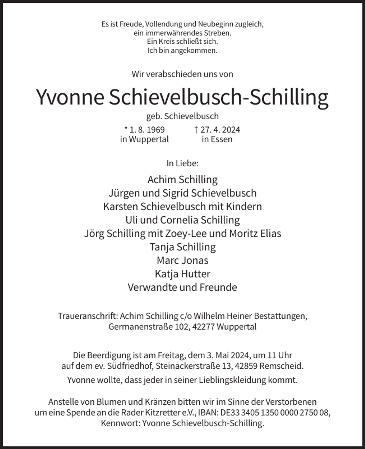 <p>Es ist Freude, Vollendung und Neubeginn zugleich,<br />ein immerwährendes Streben.<br />Ein Kreis schließt sich.<br />Ich bin angekommen.</p><p>Wir verabschieden uns von</p><p>Yvonne Schievelbusch-Schilling<br />geb. Schievelbusch<br />* 1. 8. 1969<br />† 27. 4. 2024<br />in Wuppertal<br />in Essen<br />In Liebe:</p><p>Achim Schilling<br />Jürgen und Sigrid Schievelbusch<br />Karsten Schievelbusch mit Kindern<br />Uli und Cornelia Schilling<br />Jörg Schilling mit Zoey-Lee und Moritz Elias<br />Tanja Schilling<br />Marc Jonas<br />Katja Hutter<br />Verwandte und Freunde<br />Traueranschrift: Achim Schilling c/o Wilhelm Heiner Bestattungen,<br />Germanenstraße 102, 42277 Wuppertal<br />Die Beerdigung ist am Freitag, dem 3. Mai 2024, um 11 Uhr<br />auf dem ev. Südfriedhof, Steinackerstraße 13, 42859 Remscheid.<br />Yvonne wollte, dass jeder in seiner Lieblingskleidung kommt.<br />Anstelle von Blumen und Kränzen bitten wir im Sinne der Verstorbenen<br />um eine Spende an die Rader Kitzretter e.V., IBAN: DE3405 135000 2758,<br />Kennwort: Yvonne Schievelbusch-Schilling.</p>