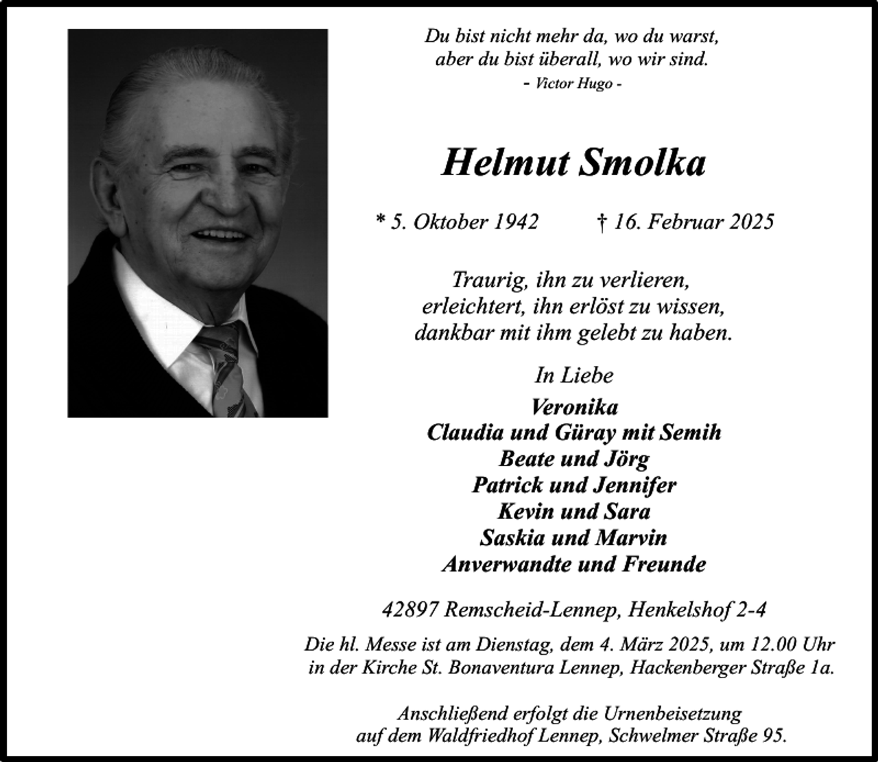 <p>Du bist nicht mehr da, wo du warst,<br />aber du bist überall, wo wir sind.<br />- Victor Hugo -</p><p>Helmut Smolka<br />* 5. Oktober 1942</p><p>† 16. Februar 2025</p><p>Traurig, ihn zu verlieren,<br />erleichtert, ihn erlöst zu wissen,<br />dankbar mit ihm gelebt zu haben.<br />In Liebe<br />Veronika<br />Claudia und Güray mit Semih<br />Beate und Jörg<br />Patrick und Jennifer<br />Kevin und Sara<br />Saskia und Marvin<br />Anverwandte und Freunde<br />42897 Remscheid-Lennep, Henkelshof 2-4<br />Die hl. Messe ist am Dienstag, dem 4. März 2025, um 12.00 Uhr<br />in der Kirche St. Bonaventura Lennep, Hackenberger Straße 1a.<br />Anschließend erfolgt die Urnenbeisetzung<br />auf dem Waldfriedhof Lennep, Schwelmer Straße 95.</p>