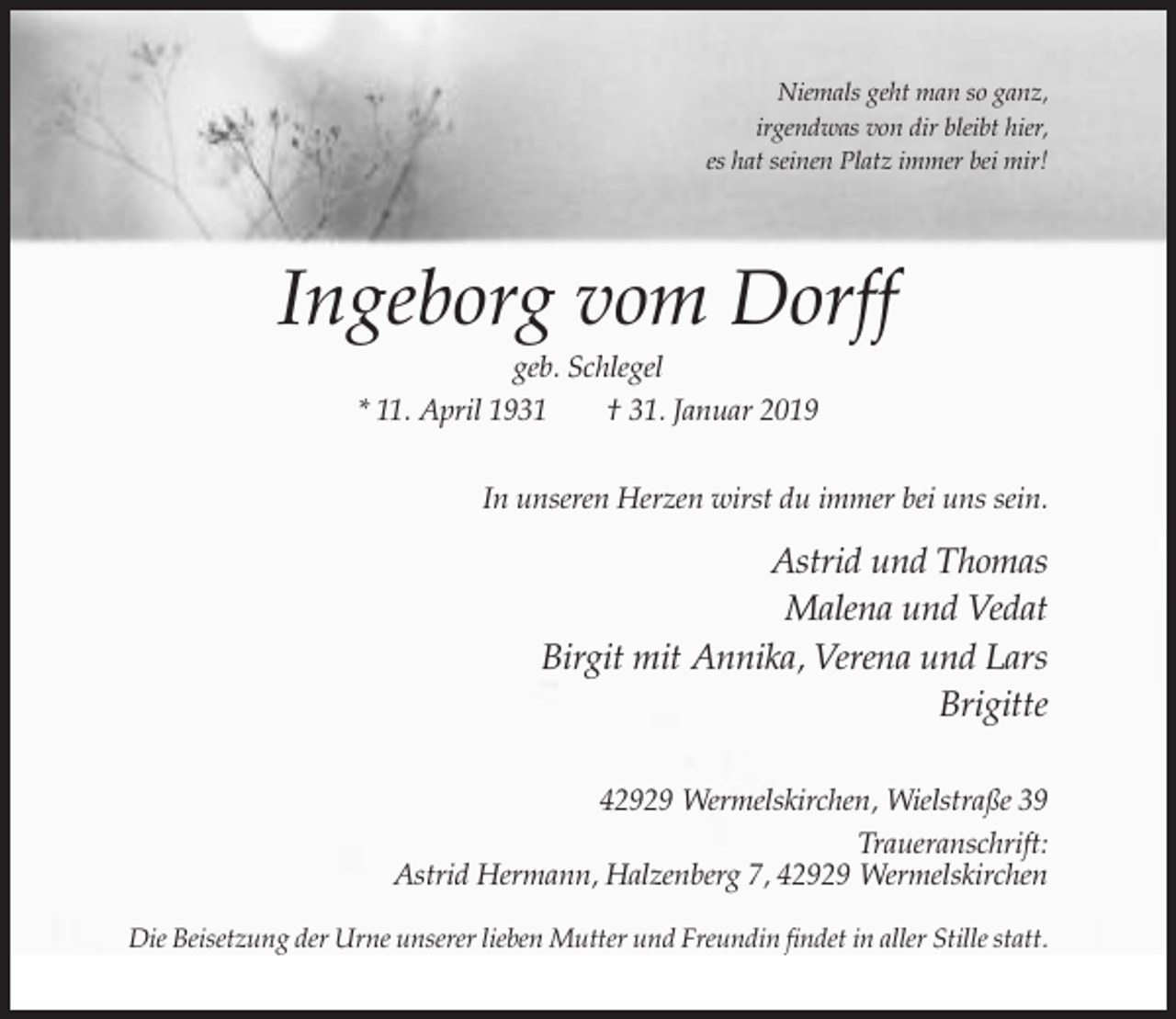 <p>Niemals geht man so ganz,<br />irgendwas von dir bleibt hier,<br />es hat seinen Platz immer bei mir!</p><p>Ingeborg vom Dorff<br />geb. Schlegel<br />* 11. April 1931<br />† 31. Januar 2019<br />In unseren Herzen wirst du immer bei uns sein.</p><p>Astrid und Thomas<br />Malena und Vedat<br />Birgit mit Annika, Verena und Lars<br />Brigitte<br />42929 Wermelskirchen, Wielstraße 39<br />Traueranschrift:<br />Astrid Hermann, Halzenberg 7, 42929 Wermelskirchen<br />Die Beisetzung der Urne unserer lieben Mutter und Freundin findet in aller Stille statt.</p>