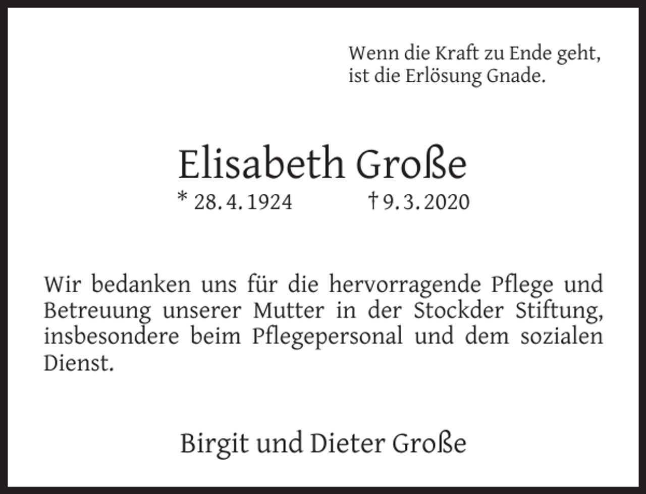 <p>Wenn die Kraft zu Ende geht,<br />ist die Erlösung Gnade.</p><p>Elisabeth Große</p><p>* 28. 4. 1924</p><p>† 9. 3. 2020</p><p>Wir bedanken uns für die hervorragende Pﬂege und<br />Betreuung unserer Mutter in der Stockder Stiftung,<br />insbesondere beim Pﬂegepersonal und dem sozialen<br />Dienst.</p><p>Birgit und Dieter Große</p>