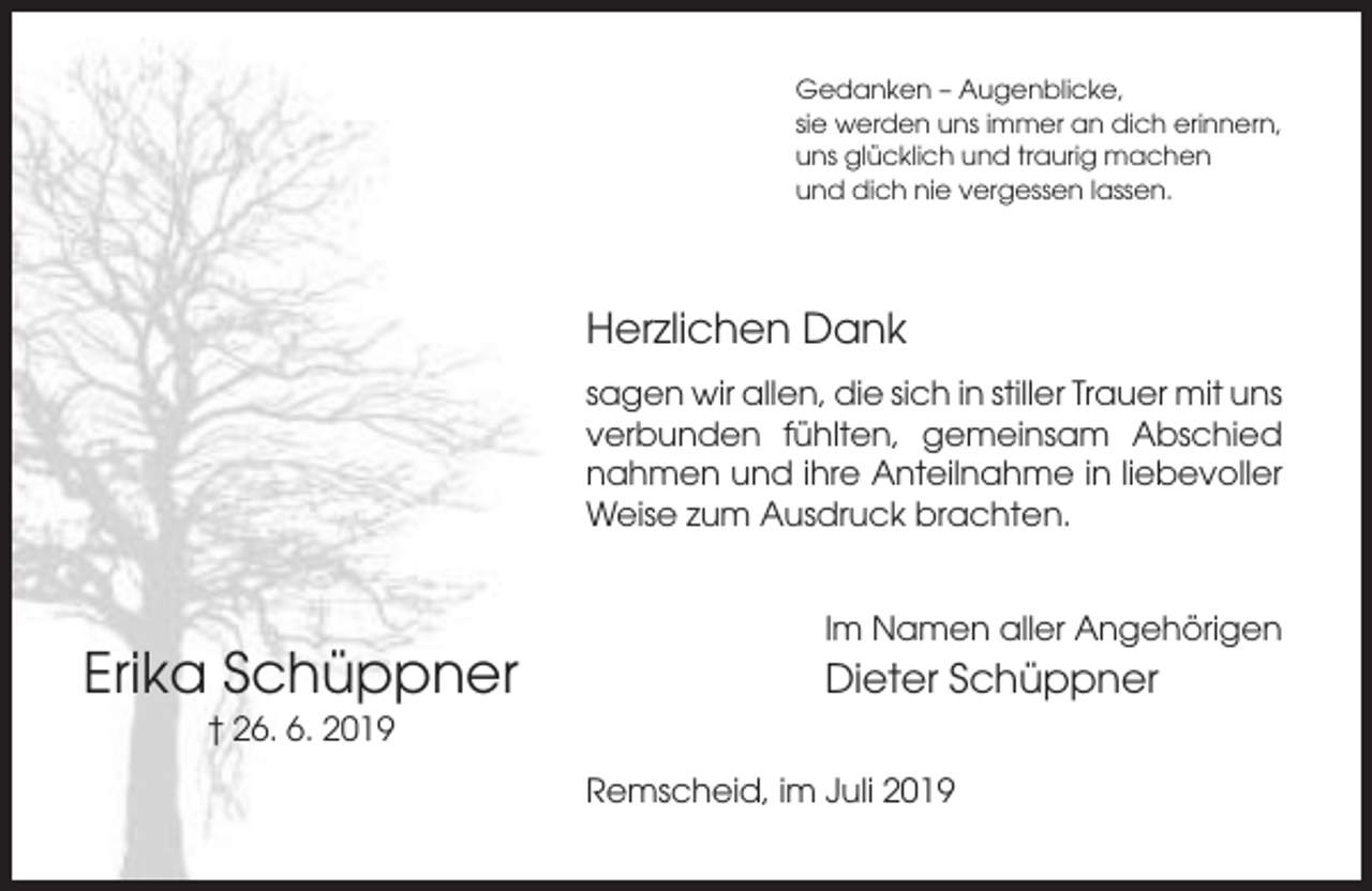 <p>Gedanken – Augenblicke,<br />sie werden uns immer an dich erinnern,<br />uns glücklich und traurig machen<br />und dich nie vergessen lassen.</p><p>Herzlichen Dank<br />sagen wir allen, die sich in stiller Trauer mit uns<br />verbunden fühlten, gemeinsam Abschied<br />nahmen und ihre Anteilnahme in liebevoller<br />Weise zum Ausdruck brachten.</p><p>Im Namen aller Angehörigen</p><p>Erika Schüppner</p><p>Dieter Schüppner</p><p>† 26. 6. 2019<br />Remscheid, im Juli 2019</p>