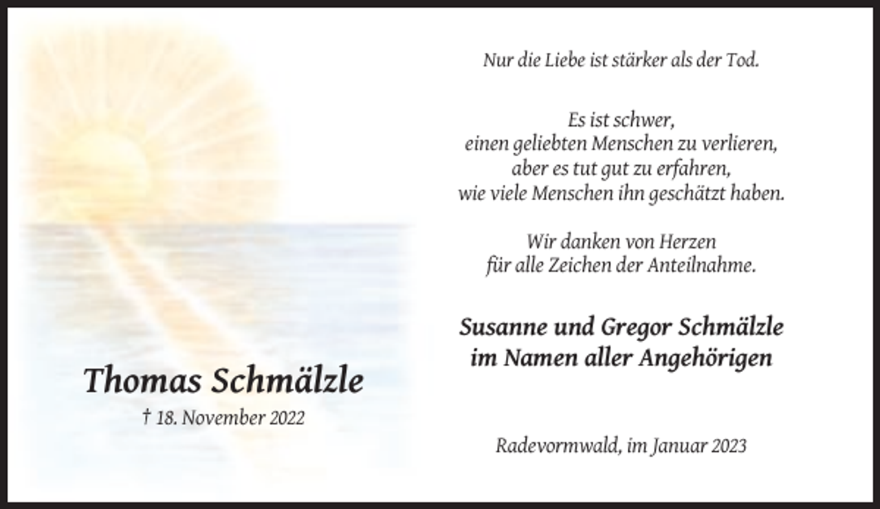 <p>Nur die Liebe ist stärker als der Tod.</p><p>Es ist schwer,<br />einen geliebten Menschen zu verlieren,<br />aber es tut gut zu erfahren,<br />wie viele Menschen ihn geschätzt haben.<br />Wir danken von Herzen<br />für alle Zeichen der Anteilnahme.</p><p>Susanne und Gregor Schmälzle<br />im Namen aller Angehörigen</p><p>Thomas Schmälzle<br />† 18. November 2022<br />Radevormwald, im Januar 2023</p>