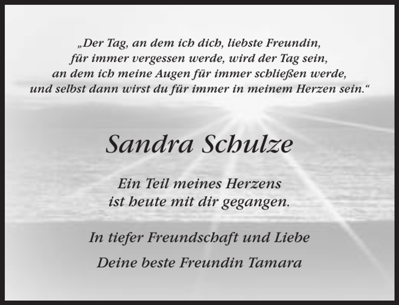 <p>„Der Tag, an dem ich dich, liebste Freundin,<br />für immer vergessen werde, wird der Tag sein,<br />an dem ich meine Augen für immer schließen werde,<br />und selbst dann wirst du für immer in meinem Herzen sein.“</p><p>Sandra Schulze<br />Ein Teil meines Herzens<br />ist heute mit dir gegangen.<br />In tiefer Freundschaft und Liebe<br />Deine beste Freundin Tamara</p>