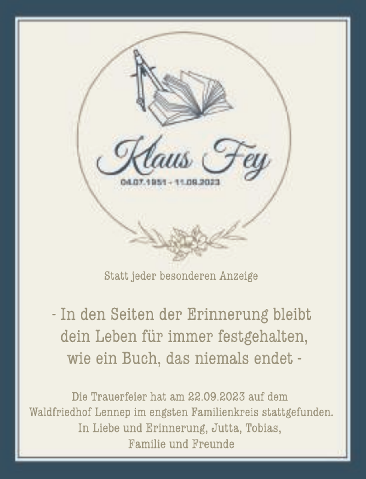 <p>Statt jeder besonderen Anzeige</p><p>- In den Seiten der Erinnerung bleibt<br />dein Leben für immer festgehalten,<br />wie ein Buch, das niemals endet Die Trauerfeier hat am 22.09.2023 auf dem<br />Waldfriedhof Lennep im engsten Familienkreis stattgefunden.<br />In Liebe und Erinnerung, Jutta, Tobias,<br />Familie und Freunde</p>