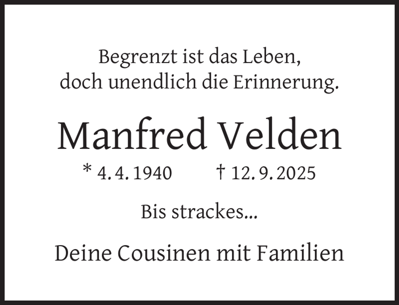 <p>Begrenzt ist das Leben,<br />doch unendlich die Erinnerung.</p><p>Manfred Velden<br />* 4. 4. 1940</p><p>† 12. 9. 2025</p><p>Bis strackes…</p><p>Deine Cousinen mit Familien</p>